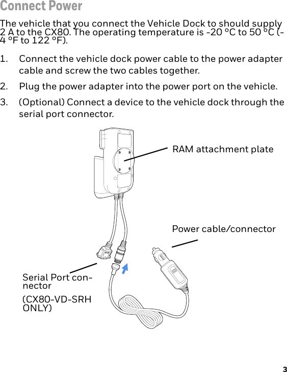 3Connect PowerThe vehicle that you connect the Vehicle Dock to should supply 2 A to the CX80. The operating temperature is -20 °C to 50 °C (-4 °F to 122 °F).1. Connect the vehicle dock power cable to the power adapter cable and screw the two cables together.2. Plug the power adapter into the power port on the vehicle. 3. (Optional) Connect a device to the vehicle dock through the serial port connector. RAM attachment plateSerial Port con-nector(CX80-VD-SRH ONLY)Power cable/connector