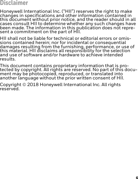 6DisclaimerHoneywell International Inc. (“HII”) reserves the right to make changes in specifications and other information contained in this document without prior notice, and the reader should in all cases consult HII to determine whether any such changes have been made. The information in this publication does not repre-sent a commitment on the part of HII.HII shall not be liable for technical or editorial errors or omis-sions contained herein; nor for incidental or consequential damages resulting from the furnishing, performance, or use of this material. HII disclaims all responsibility for the selection and use of software and/or hardware to achieve intended results.This document contains proprietary information that is pro-tected by copyright. All rights are reserved. No part of this docu-ment may be photocopied, reproduced, or translated into another language without the prior written consent of HII.Copyright  2018 Honeywell International Inc. All rights reserved.