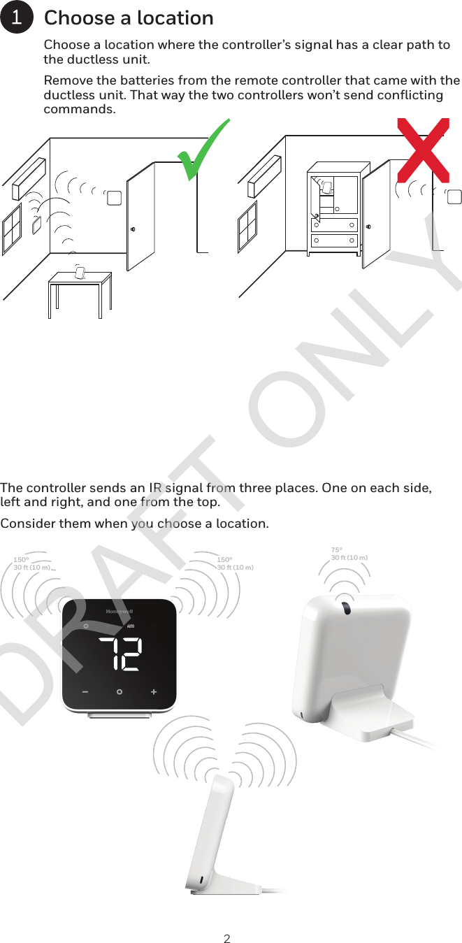 2rüChoose a locationChoose a location where the controller’s signal has a clear path to the ductless unit. Remove the batteries from the remote controller that came with the ductless unit. That way the two controllers won’t send conflicting commands.The controller sends an IR signal from three places. One on each side, left and right, and one from the top. Consider them when you choose a location.150°10 m)30 ft (1150°30 ft (10 m)75°30 ft (10 m)DRAFT ONLY