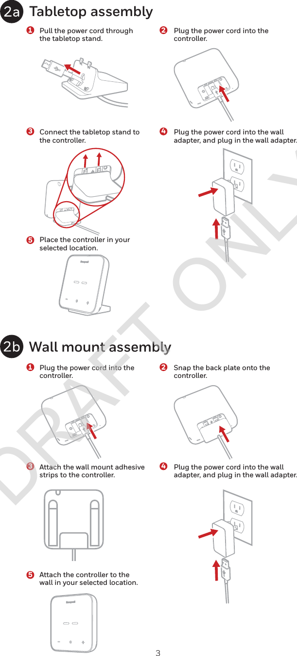 3Tabletop assemblyWall mount assembly1122334455Pull the power cord through the tabletop stand.Plug the power cord into the controller.Connect the tabletop stand to the controller.Attach the wall mount adhesive strips to the controller.Place the controller in your selected location.Attach the controller to the wall in your selected location.Plug the power cord into the controller.Snap the back plate onto the controller. Plug the power cord into the wall adapter, and plug in the wall adapter.Plug the power cord into the wall adapter, and plug in the wall adapter.DRAFT ONLY