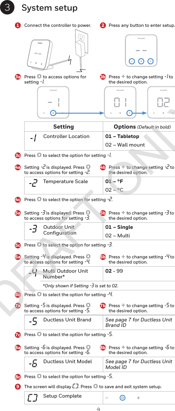 4System setupConnect the controller to power. Press any button to enter setup.Press o to access options for setting -1. Setting -2 is displayed. Press o to access options for setting -2.Setting -3 is displayed. Press o to access options for setting -3.Setting -5 is displayed. Press o to access options for setting -5.Setting -6 is displayed. Press o to access options for setting -6.Setting -4 is displayed. Press o to access options for setting -4.Press o to select the option for setting -1.Press o to select the option for setting -2.Press o to select the option for setting -3.Press o to select the option for setting -5.Press o to select the option for setting -5.Press o to select the option for setting -4.Press + to change setting -1 to the desired option. Press + to change setting -2 to the desired option. Press + to change setting -3 to the desired option. Press + to change setting -5 to the desired option. Press + to change setting -6 to the desired option. Press + to change setting -4 to the desired option. The screen will display  . Press o to save and exit system setup.Setting Options (Default in bold)-1 Controller Location 01 – Tabletop02 – Wall mount-4 Multi Outdoor Unit Number*02 - 99*Only shown if Setting -3 is set to 02.Setup Complete-2 Temperature Scale 01 – °F02 – °C-3 Outdoor Unit Configuration01 – Single02 – Multi-5 Ductless Unit Brand See page 7 for Ductless Unit Brand ID-6 Ductless Unit Model See page 7 for Ductless Unit Model ID3a14a5a7a8a6a23b4b5b7b8b6b3c4c5c7c8c96cDRAFT ONLY