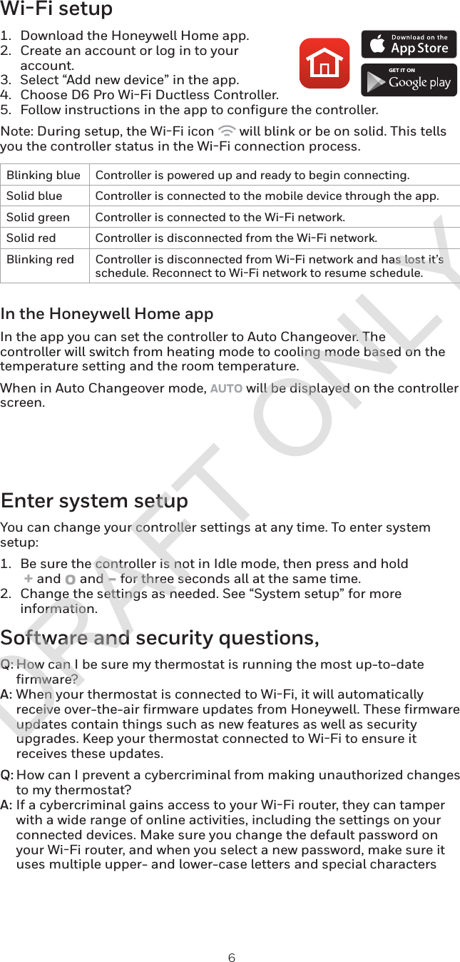 6Wi-Fi setup1.  Download the Honeywell Home app.2.  Create an account or log in to your account.3.  Select “Add new device” in the app.4.  Choose D6 Pro WiFi Ductless Controller.5.  Follow instructions in the app to configure the controller.Note: During setup, the WiFi icon   will blink or be on solid. This tells you the controller status in the WiFi connection process.Blinking blue Controller is powered up and ready to begin connecting.Solid blue Controller is connected to the mobile device through the app.Solid green Controller is connected to the WiFi network.Solid red Controller is disconnected from the WiFi network.Blinking red Controller is disconnected from WiFi network and has lost it’s schedule. Reconnect to WiFi network to resume schedule.In the Honeywell Home appIn the app you can set the controller to Auto Changeover. The controller will switch from heating mode to cooling mode based on the temperature setting and the room temperature.When in Auto Changeover mode, AUTO will be displayed on the controller screen.GET IT ONEnter system setupYou can change your controller settings at any time. To enter system setup:1.  Be sure the controller is not in Idle mode, then press and hold  + and o and - for three seconds all at the same time.2.  Change the settings as needed. See “System setup” for more information.Software and security questions,Q: How can I be sure my thermostat is running the most up-to-date firmware?A: When your thermostat is connected to WiFi, it will automatically receive over-the-air firmware updates from Honeywell. These firmware updates contain things such as new features as well as security upgrades. Keep your thermostat connected to WiFi to ensure it receives these updates.Q: How can I prevent a cybercriminal from making unauthorized changes to my thermostat?A: If a cybercriminal gains access to your WiFi router, they can tamper with a wide range of online activities, including the settings on your connected devices. Make sure you change the default password on your WiFi router, and when you select a new password, make sure it uses multiple upper- and lower-case letters and special charactersDRAFT ONLY