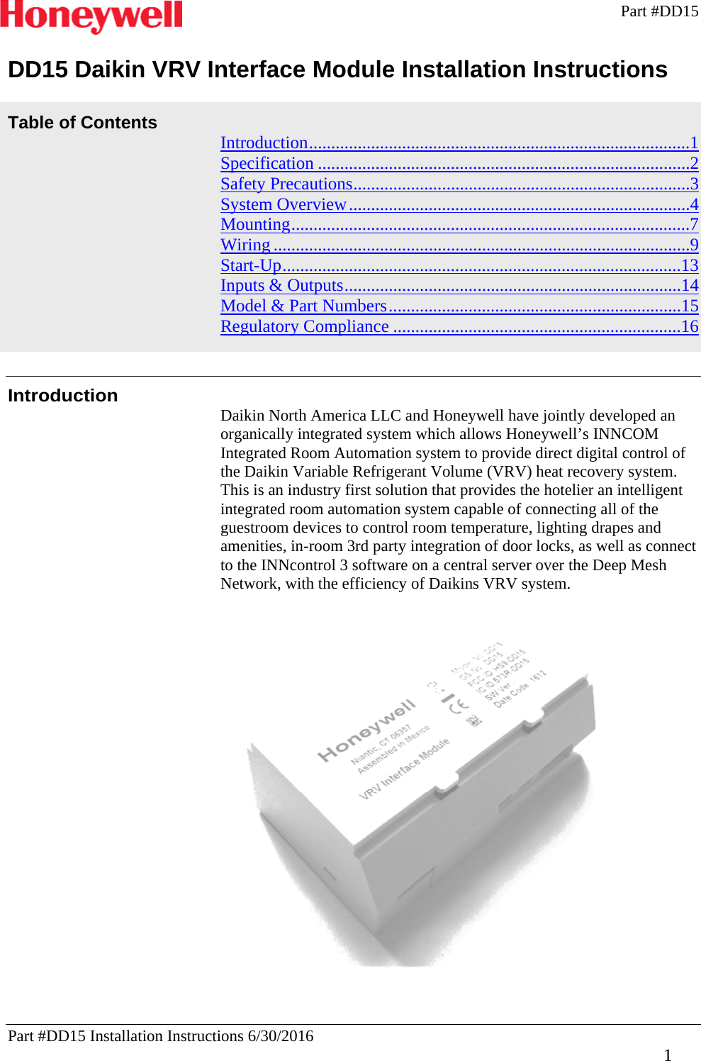 Part #DD15   Part #DD15 Installation Instructions 6/30/2016     1 DD15 Daikin VRV Interface Module Installation Instructions  Table of Contents  Introduction ......................................................................................1Specification ....................................................................................2Safety Precautions ............................................................................3System Overview .............................................................................4Mounting ..........................................................................................7Wiring ..............................................................................................9Start-Up ..........................................................................................13Inputs &amp; Outputs ............................................................................14Model &amp; Part Numbers ..................................................................15Regulatory Compliance .................................................................16   Introduction Daikin North America LLC and Honeywell have jointly developed an organically integrated system which allows Honeywell’s INNCOM Integrated Room Automation system to provide direct digital control of the Daikin Variable Refrigerant Volume (VRV) heat recovery system. This is an industry first solution that provides the hotelier an intelligent integrated room automation system capable of connecting all of the guestroom devices to control room temperature, lighting drapes and amenities, in-room 3rd party integration of door locks, as well as connect to the INNcontrol 3 software on a central server over the Deep Mesh Network, with the efficiency of Daikins VRV system.     