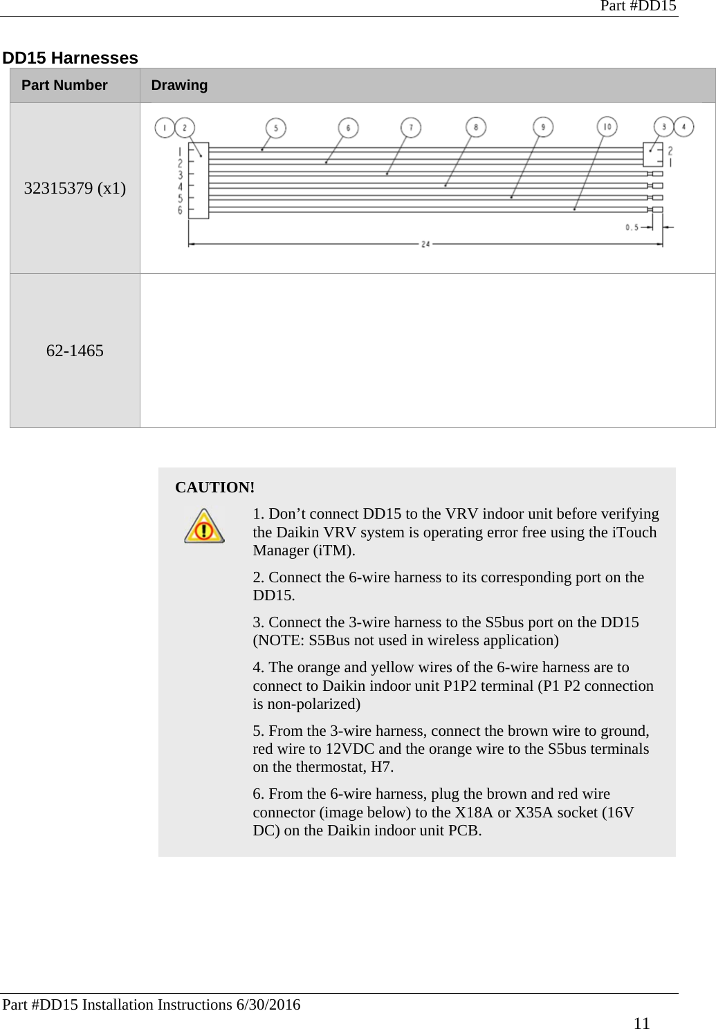 Part #DD15 Part #DD15 Installation Instructions 6/30/2016     11 DD15 Harnesses Part Number  Drawing 32315379 (x1)    62-1465   CAUTION!   1. Don’t connect DD15 to the VRV indoor unit before verifying the Daikin VRV system is operating error free using the iTouch Manager (iTM).    2. Connect the 6-wire harness to its corresponding port on the DD15.   3. Connect the 3-wire harness to the S5bus port on the DD15 (NOTE: S5Bus not used in wireless application)   4. The orange and yellow wires of the 6-wire harness are to connect to Daikin indoor unit P1P2 terminal (P1 P2 connection is non-polarized)   5. From the 3-wire harness, connect the brown wire to ground, red wire to 12VDC and the orange wire to the S5bus terminals on the thermostat, H7.   6. From the 6-wire harness, plug the brown and red wire connector (image below) to the X18A or X35A socket (16V DC) on the Daikin indoor unit PCB.           