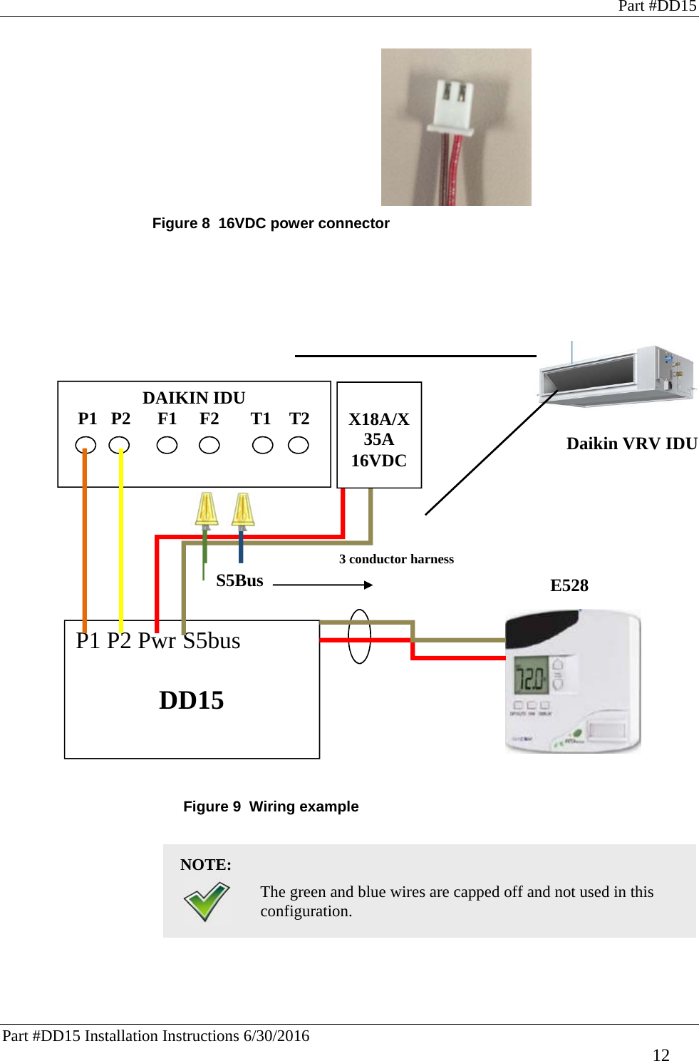 Part #DD15 Part #DD15 Installation Instructions 6/30/2016     12 3 conductor harness  Figure 8  16VDC power connector                            Figure 9  Wiring example  NOTE:    The green and blue wires are capped off and not used in this configuration.    DAIKIN IDU   P1   P2      F1     F2       T1    T2 P1 P2 Pwr S5bus  DD15  X18A/X35A 16VDC  Daikin VRV IDU E528  S5Bus  