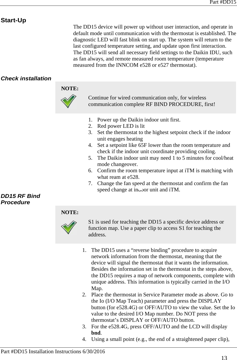 Part #DD15 Part #DD15 Installation Instructions 6/30/2016     13 Start-Up The DD15 device will power up without user interaction, and operate in default mode until communication with the thermostat is established. The diagnostic LED will fast blink on start up. The system will return to the last configured temperature setting, and update upon first interaction. The DD15 will send all necessary field settings to the Daikin IDU, such as fan always, and remote measured room temperature (temperature measured from the INNCOM e528 or e527 thermostat).  Check installation NOTE:    Continue for wired communication only, for wireless communication complete RF BIND PROCEDURE, first! 1. Power up the Daikin indoor unit first.  2. Red power LED is lit 3. Set the thermostat to the highest setpoint check if the indoor unit engages heating 4. Set a setpoint like 65F lower than the room temperature and check if the indoor unit coordinate providing cooling.  5. The Daikin indoor unit may need 1 to 5 minutes for cool/heat mode changeover. 6. Confirm the room temperature input at iTM is matching with what ream at e528. 7. Change the fan speed at the thermostat and confirm the fan speed change at indoor unit and iTM. DD15 RF Bind Procedure NOTE:    S1 is used for teaching the DD15 a specific device address or function map. Use a paper clip to access S1 for teaching the address.  1. The DD15 uses a “reverse binding” procedure to acquire network information from the thermostat, meaning that the device will signal the thermostat that it wants the information. Besides the information set in the thermostat in the steps above, the DD15 requires a map of network components, complete with unique address. This information is typically carried in the I/O Map.  2. Place the thermostat in Service Parameter mode as above. Go to the Io (I/O Map Teach) parameter and press the DISPLAY button (for e528.4G) or OFF/AUTO to view the value. Set the Io value to the desired I/O Map number. Do NOT press the thermostat’s DISPLAY or OFF/AUTO button.  3. For the e528.4G, press OFF/AUTO and the LCD will display bnd.  4. Using a small point (e.g., the end of a straightened paper clip), 