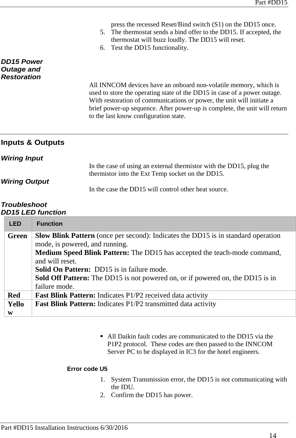 Part #DD15 Part #DD15 Installation Instructions 6/30/2016     14 press the recessed Reset/Bind switch (S1) on the DD15 once.  5. The thermostat sends a bind offer to the DD15. If accepted, the thermostat will buzz loudly. The DD15 will reset.  6. Test the DD15 functionality.  DD15 Power Outage and Restoration  All INNCOM devices have an onboard non-volatile memory, which is used to store the operating state of the DD15 in case of a power outage. With restoration of communications or power, the unit will initiate a brief power-up sequence. After power-up is complete, the unit will return to the last know configuration state.   Inputs &amp; Outputs  Wiring Input In the case of using an external thermistor with the DD15, plug the thermistor into the Ext Temp socket on the DD15.  Wiring Output In the case the DD15 will control other heat source.  Troubleshoot DD15 LED function LED  Function Green  Slow Blink Pattern (once per second): Indicates the DD15 is in standard operation mode, is powered, and running. Medium Speed Blink Pattern: The DD15 has accepted the teach-mode command, and will reset. Solid On Pattern:  DD15 is in failure mode.  Sold Off Pattern: The DD15 is not powered on, or if powered on, the DD15 is in failure mode. Red  Fast Blink Pattern: Indicates P1/P2 received data activity Yellow  Fast Blink Pattern: Indicates P1/P2 transmitted data activity    All Daikin fault codes are communicated to the DD15 via the P1P2 protocol.  These codes are then passed to the INNCOM Server PC to be displayed in IC3 for the hotel engineers.  Error code U5 1. System Transmission error, the DD15 is not communicating with the IDU. 2. Confirm the DD15 has power.    