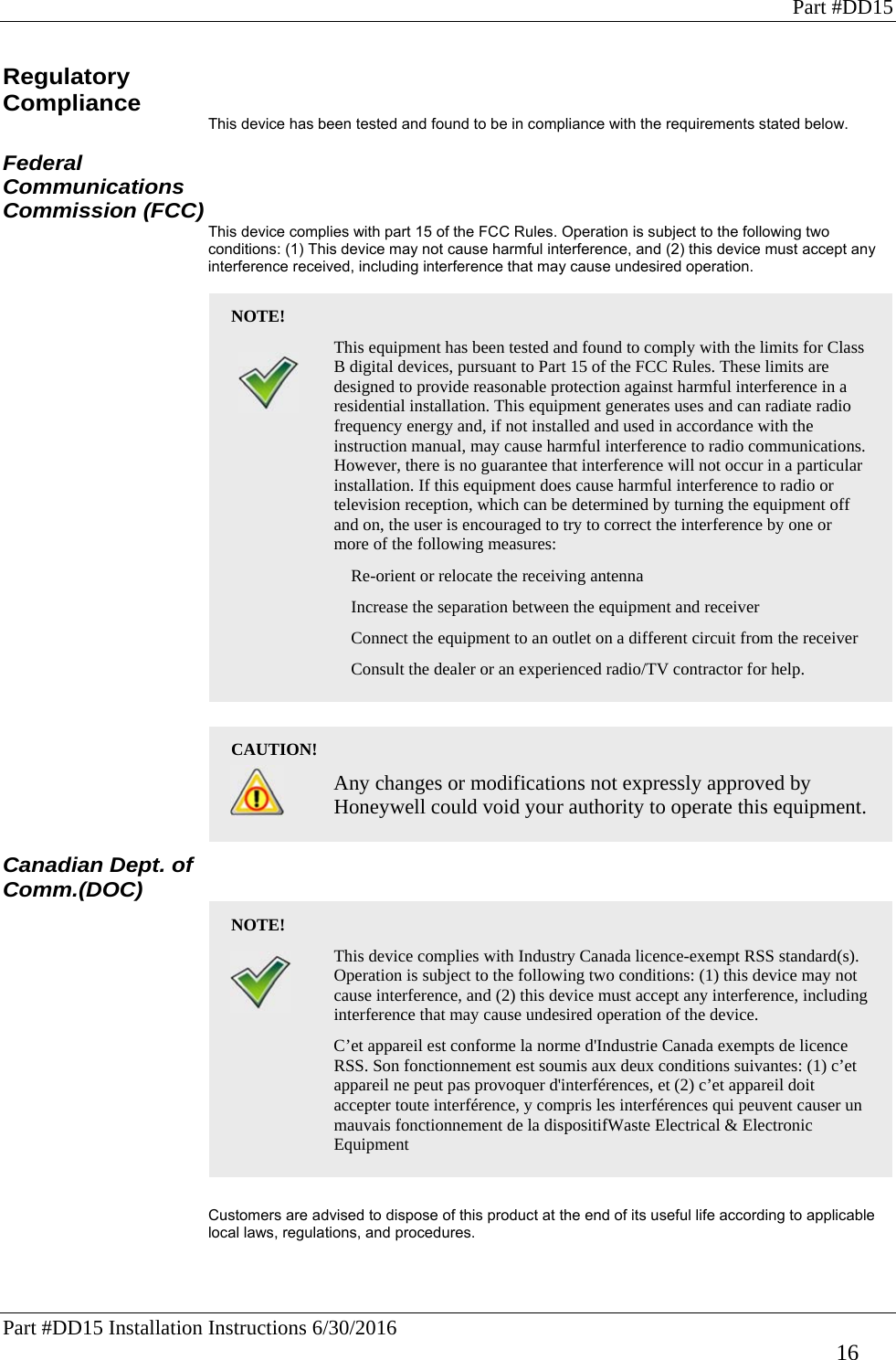 Part #DD15 Part #DD15 Installation Instructions 6/30/2016     16 Regulatory Compliance This device has been tested and found to be in compliance with the requirements stated below.  Federal Communications Commission (FCC) This device complies with part 15 of the FCC Rules. Operation is subject to the following two conditions: (1) This device may not cause harmful interference, and (2) this device must accept any interference received, including interference that may cause undesired operation.  NOTE!  This equipment has been tested and found to comply with the limits for Class B digital devices, pursuant to Part 15 of the FCC Rules. These limits are designed to provide reasonable protection against harmful interference in a residential installation. This equipment generates uses and can radiate radio frequency energy and, if not installed and used in accordance with the instruction manual, may cause harmful interference to radio communications. However, there is no guarantee that interference will not occur in a particular installation. If this equipment does cause harmful interference to radio or television reception, which can be determined by turning the equipment off and on, the user is encouraged to try to correct the interference by one or more of the following measures:    Re-orient or relocate the receiving antenna    Increase the separation between the equipment and receiver    Connect the equipment to an outlet on a different circuit from the receiver    Consult the dealer or an experienced radio/TV contractor for help.   CAUTION!   Any changes or modifications not expressly approved by Honeywell could void your authority to operate this equipment. Canadian Dept. of Comm.(DOC) NOTE!  This device complies with Industry Canada licence-exempt RSS standard(s). Operation is subject to the following two conditions: (1) this device may not cause interference, and (2) this device must accept any interference, including interference that may cause undesired operation of the device.    C’et appareil est conforme la norme d&apos;Industrie Canada exempts de licence RSS. Son fonctionnement est soumis aux deux conditions suivantes: (1) c’et appareil ne peut pas provoquer d&apos;interférences, et (2) c’et appareil doit accepter toute interférence, y compris les interférences qui peuvent causer un mauvais fonctionnement de la dispositifWaste Electrical &amp; Electronic Equipment   Customers are advised to dispose of this product at the end of its useful life according to applicable local laws, regulations, and procedures.   