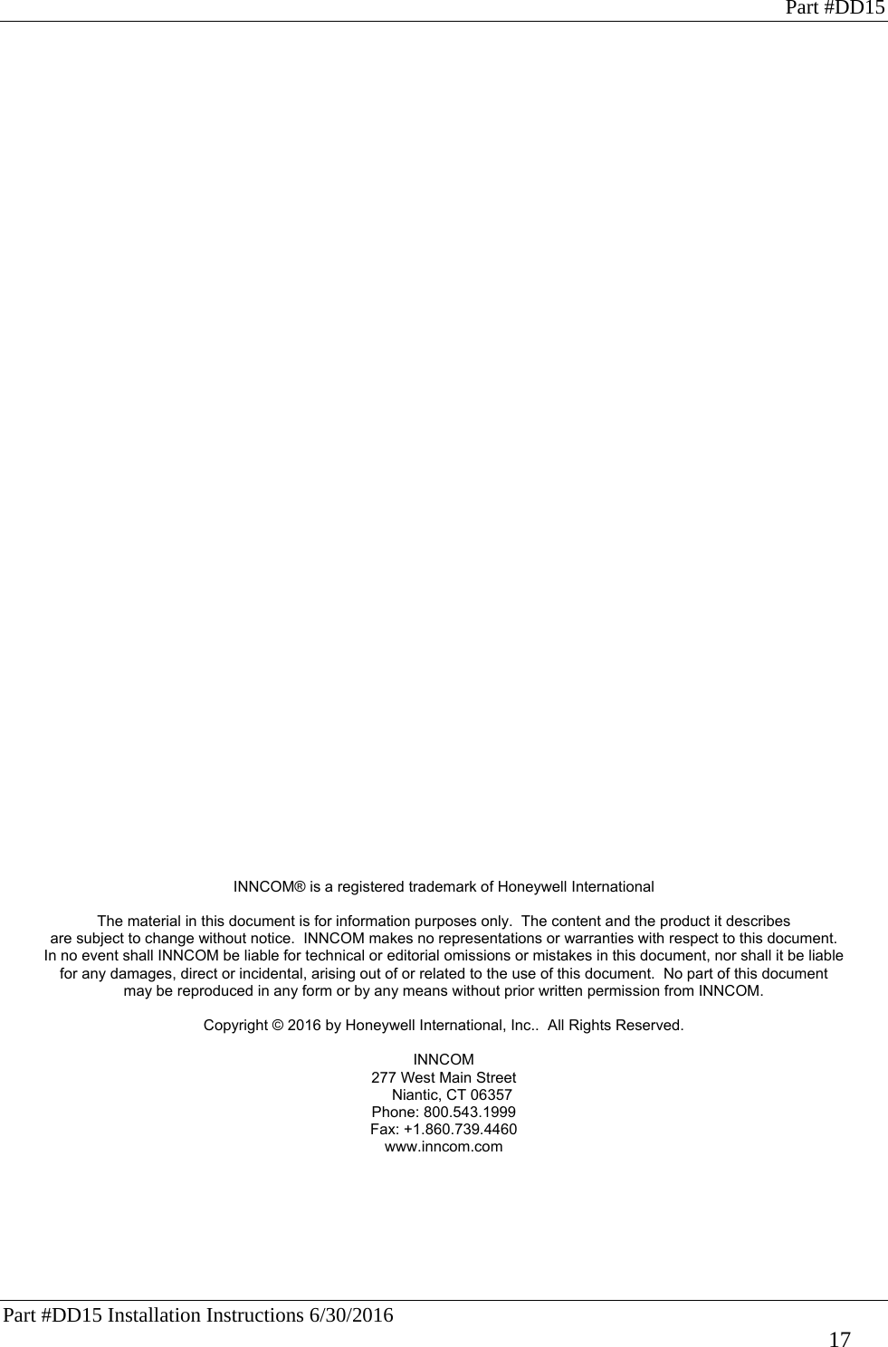 Part #DD15 Part #DD15 Installation Instructions 6/30/2016     17                                                INNCOM® is a registered trademark of Honeywell International  The material in this document is for information purposes only.  The content and the product it describes are subject to change without notice.  INNCOM makes no representations or warranties with respect to this document. In no event shall INNCOM be liable for technical or editorial omissions or mistakes in this document, nor shall it be liable for any damages, direct or incidental, arising out of or related to the use of this document.  No part of this document may be reproduced in any form or by any means without prior written permission from INNCOM.  Copyright © 2016 by Honeywell International, Inc..  All Rights Reserved.  INNCOM 277 West Main Street     Niantic, CT 06357 Phone: 800.543.1999  Fax: +1.860.739.4460  www.inncom.com 