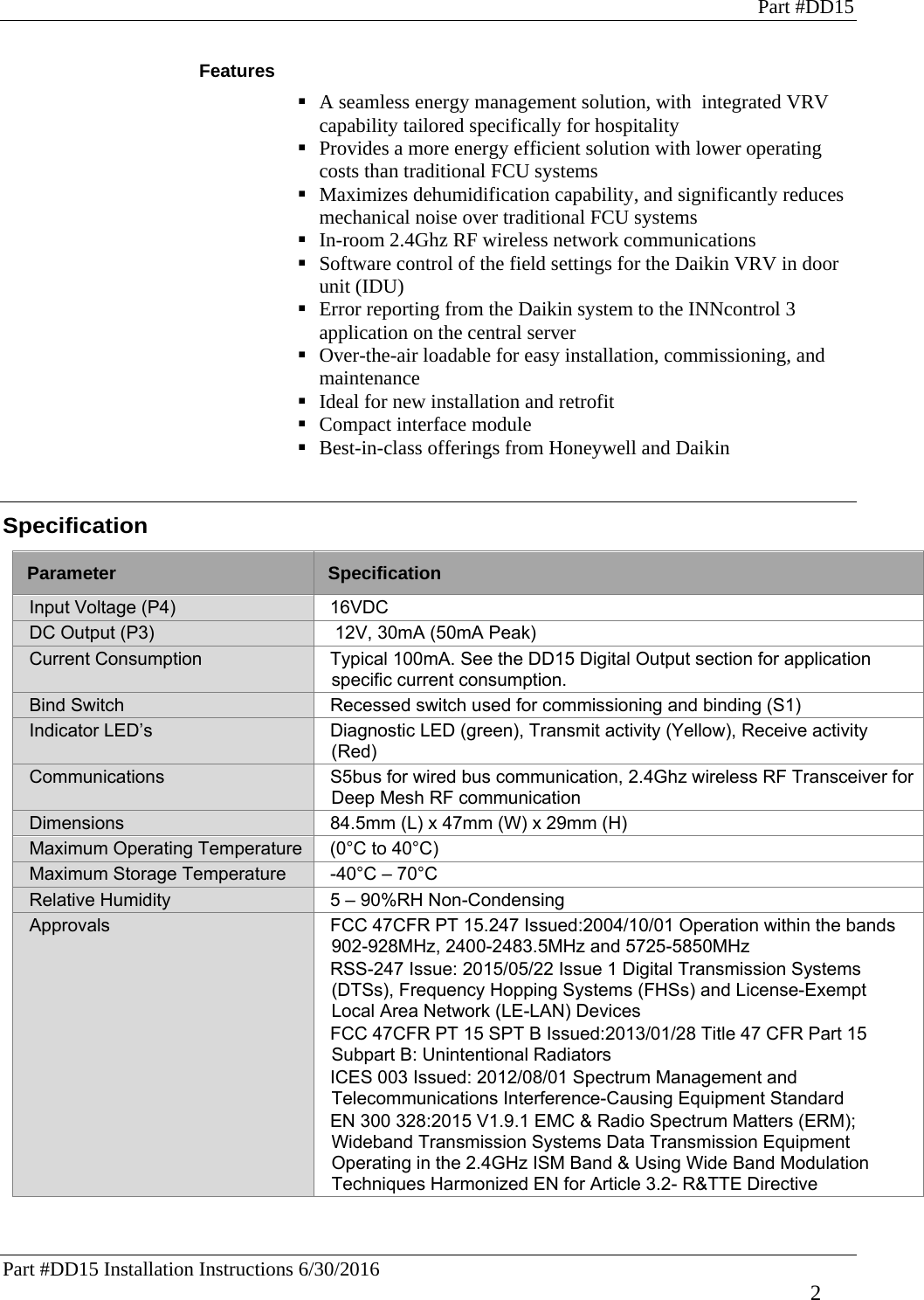 Part #DD15 Part #DD15 Installation Instructions 6/30/2016     2 Features  A seamless energy management solution, with  integrated VRV capability tailored specifically for hospitality  Provides a more energy efficient solution with lower operating costs than traditional FCU systems  Maximizes dehumidification capability, and significantly reduces mechanical noise over traditional FCU systems   In-room 2.4Ghz RF wireless network communications    Software control of the field settings for the Daikin VRV in door unit (IDU)  Error reporting from the Daikin system to the INNcontrol 3 application on the central server  Over-the-air loadable for easy installation, commissioning, and maintenance  Ideal for new installation and retrofit  Compact interface module  Best-in-class offerings from Honeywell and Daikin   Specification  Parameter  Specification Input Voltage (P4)  16VDC DC Output (P3)   12V, 30mA (50mA Peak) Current Consumption  Typical 100mA. See the DD15 Digital Output section for application specific current consumption. Bind Switch  Recessed switch used for commissioning and binding (S1) Indicator LED’s  Diagnostic LED (green), Transmit activity (Yellow), Receive activity (Red) Communications  S5bus for wired bus communication, 2.4Ghz wireless RF Transceiver for Deep Mesh RF communication Dimensions  84.5mm (L) x 47mm (W) x 29mm (H) Maximum Operating Temperature  (0°C to 40°C) Maximum Storage Temperature  -40°C – 70°C  Relative Humidity  5 – 90%RH Non-Condensing Approvals  FCC 47CFR PT 15.247 Issued:2004/10/01 Operation within the bands 902-928MHz, 2400-2483.5MHz and 5725-5850MHz RSS-247 Issue: 2015/05/22 Issue 1 Digital Transmission Systems (DTSs), Frequency Hopping Systems (FHSs) and License-Exempt Local Area Network (LE-LAN) Devices FCC 47CFR PT 15 SPT B Issued:2013/01/28 Title 47 CFR Part 15 Subpart B: Unintentional Radiators ICES 003 Issued: 2012/08/01 Spectrum Management and Telecommunications Interference-Causing Equipment Standard EN 300 328:2015 V1.9.1 EMC &amp; Radio Spectrum Matters (ERM); Wideband Transmission Systems Data Transmission Equipment Operating in the 2.4GHz ISM Band &amp; Using Wide Band Modulation Techniques Harmonized EN for Article 3.2- R&amp;TTE Directive 