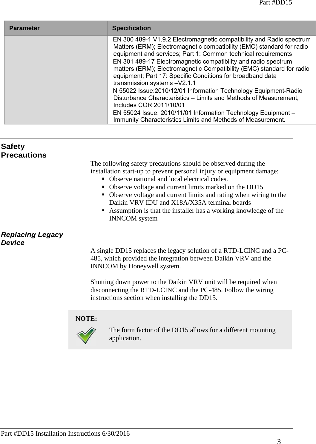 Part #DD15 Part #DD15 Installation Instructions 6/30/2016     3 Parameter  Specification EN 300 489-1 V1.9.2 Electromagnetic compatibility and Radio spectrum Matters (ERM); Electromagnetic compatibility (EMC) standard for radio equipment and services; Part 1: Common technical requirements EN 301 489-17 Electromagnetic compatibility and radio spectrum matters (ERM); Electromagnetic Compatibility (EMC) standard for radio equipment; Part 17: Specific Conditions for broadband data transmission systems –V2.1.1 N 55022 Issue:2010/12/01 Information Technology Equipment-Radio Disturbance Characteristics – Limits and Methods of Measurement, Includes COR 2011/10/01 EN 55024 Issue: 2010/11/01 Information Technology Equipment – Immunity Characteristics Limits and Methods of Measurement.   Safety Precautions The following safety precautions should be observed during the installation start-up to prevent personal injury or equipment damage:   Observe national and local electrical codes.  Observe voltage and current limits marked on the DD15  Observe voltage and current limits and rating when wiring to the Daikin VRV IDU and X18A/X35A terminal boards  Assumption is that the installer has a working knowledge of the INNCOM system  Replacing Legacy Device A single DD15 replaces the legacy solution of a RTD-LCINC and a PC-485, which provided the integration between Daikin VRV and the INNCOM by Honeywell system.   Shutting down power to the Daikin VRV unit will be required when disconnecting the RTD-LCINC and the PC-485. Follow the wiring instructions section when installing the DD15.   NOTE:    The form factor of the DD15 allows for a different mounting application.    