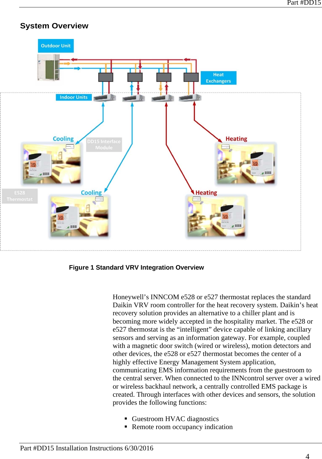 Part #DD15 Part #DD15 Installation Instructions 6/30/2016     4 System Overview    Figure 1 Standard VRV Integration Overview   Honeywell’s INNCOM e528 or e527 thermostat replaces the standard Daikin VRV room controller for the heat recovery system. Daikin’s heat recovery solution provides an alternative to a chiller plant and is becoming more widely accepted in the hospitality market. The e528 or e527 thermostat is the “intelligent” device capable of linking ancillary sensors and serving as an information gateway. For example, coupled with a magnetic door switch (wired or wireless), motion detectors and other devices, the e528 or e527 thermostat becomes the center of a highly effective Energy Management System application, communicating EMS information requirements from the guestroom to the central server. When connected to the INNcontrol server over a wired or wireless backhaul network, a centrally controlled EMS package is created. Through interfaces with other devices and sensors, the solution provides the following functions:   Guestroom HVAC diagnostics  Remote room occupancy indication 