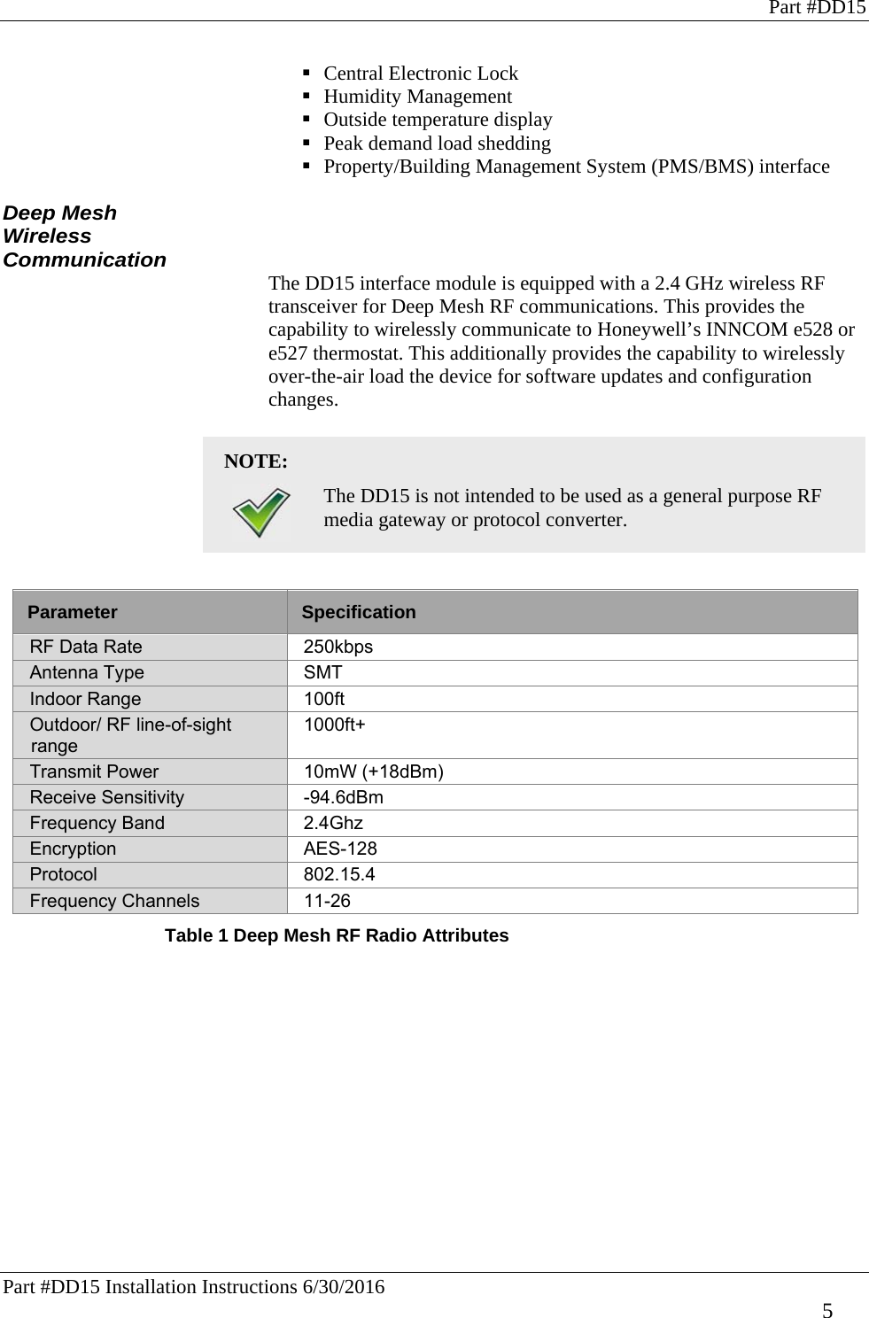 Part #DD15 Part #DD15 Installation Instructions 6/30/2016     5  Central Electronic Lock   Humidity Management   Outside temperature display  Peak demand load shedding  Property/Building Management System (PMS/BMS) interface  Deep Mesh Wireless Communication The DD15 interface module is equipped with a 2.4 GHz wireless RF transceiver for Deep Mesh RF communications. This provides the capability to wirelessly communicate to Honeywell’s INNCOM e528 or e527 thermostat. This additionally provides the capability to wirelessly over-the-air load the device for software updates and configuration changes.  NOTE:    The DD15 is not intended to be used as a general purpose RF media gateway or protocol converter.   Parameter  Specification RF Data Rate  250kbps Antenna Type  SMT Indoor Range   100ft Outdoor/ RF line-of-sight range 1000ft+ Transmit Power  10mW (+18dBm) Receive Sensitivity  -94.6dBm Frequency Band  2.4Ghz Encryption AES-128 Protocol 802.15.4 Frequency Channels  11-26 Table 1 Deep Mesh RF Radio Attributes  