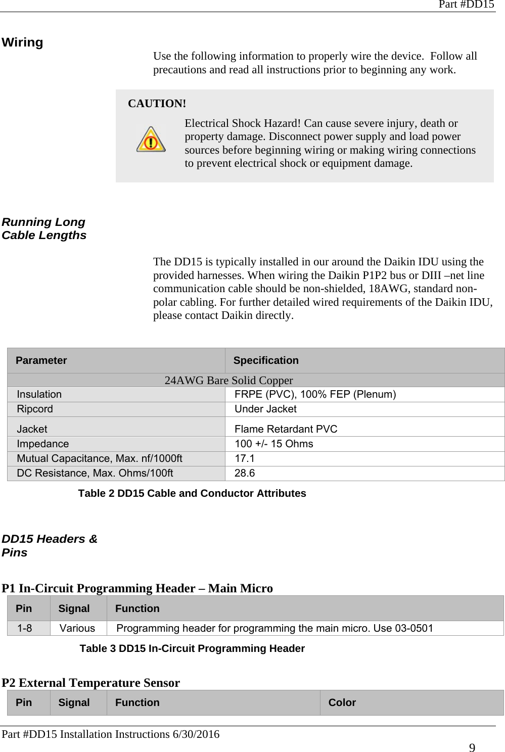 Part #DD15 Part #DD15 Installation Instructions 6/30/2016     9 Wiring Use the following information to properly wire the device.  Follow all precautions and read all instructions prior to beginning any work.    CAUTION!    Electrical Shock Hazard! Can cause severe injury, death or property damage. Disconnect power supply and load power sources before beginning wiring or making wiring connections to prevent electrical shock or equipment damage.   Running Long Cable Lengths   The DD15 is typically installed in our around the Daikin IDU using the provided harnesses. When wiring the Daikin P1P2 bus or DIII –net line communication cable should be non-shielded, 18AWG, standard non-polar cabling. For further detailed wired requirements of the Daikin IDU, please contact Daikin directly.   Table 2 DD15 Cable and Conductor Attributes   DD15 Headers &amp; Pins  P1 In-Circuit Programming Header – Main Micro Pin  Signal  Function 1-8  Various  Programming header for programming the main micro. Use 03-0501 Table 3 DD15 In-Circuit Programming Header  P2 External Temperature Sensor Pin  Signal  Function Color Parameter  Specification 24AWG Bare Solid Copper Insulation  FRPE (PVC), 100% FEP (Plenum) Ripcord Under Jacket Jacket  Flame Retardant PVC Impedance  100 +/- 15 Ohms Mutual Capacitance, Max. nf/1000ft  17.1 DC Resistance, Max. Ohms/100ft  28.6 