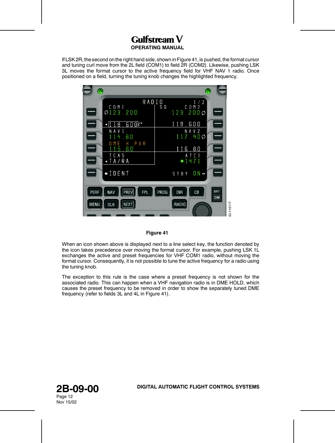 OPERATING MANUAL2B-09-00Page 12Nov 15/02DIGITAL AUTOMATIC FLIGHT CONTROL SYSTEMSIf LSK 2R, the second on the right hand side, shown in Figure 41, is pushed, the format cursorand tuning curl move from the 2L field (COM1) to field 2R (COM2). Likewise, pushing LSK3L moves the format cursor to the active frequency field for VHF NAV 1 radio. Oncepositioned on a field, turning the tuning knob changes the highlighted frequency.Figure 41When an icon shown above is displayed next to a line select key, the function denoted bythe icon takes precedence over moving the format cursor. For example, pushing LSK 1Lexchanges the active and preset frequencies for VHF COM1 radio, without moving theformat cursor. Consequently, it is not possible to tune the active frequency for a radio usingthe tuning knob.The exception to this rule is the case where a preset frequency is not shown for theassociated radio. This can happen when a VHF navigation radio is in DME HOLD, whichcauses the preset frequency to be removed in order to show the separately tuned DMEfrequency (refer to fields 3L and 4L in Figure 41).