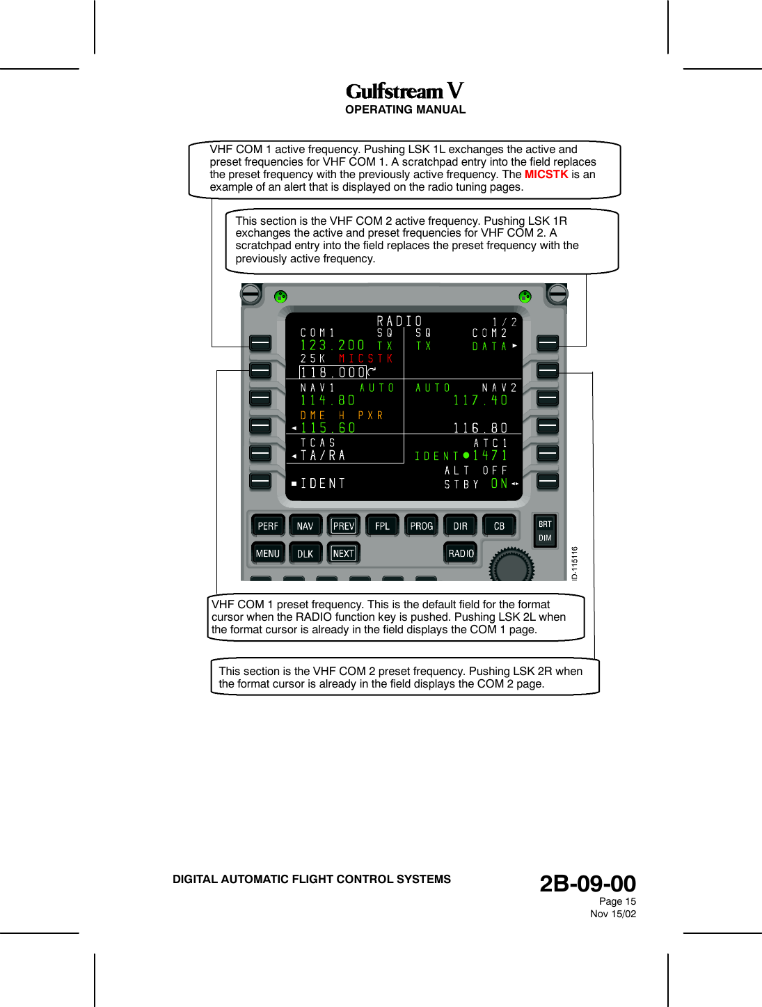 OPERATING MANUAL2B-09-00Page 15Nov 15/02DIGITAL AUTOMATIC FLIGHT CONTROL SYSTEMSVHF COM 1 active frequency. Pushing LSK 1L exchanges the active andpreset frequencies for VHF COM 1. A scratchpad entry into the field replacesthe preset frequency with the previously active frequency. The MICSTK is anexample of an alert that is displayed on the radio tuning pages.This section is the VHF COM 2 active frequency. Pushing LSK 1Rexchanges the active and preset frequencies for VHF COM 2. Ascratchpad entry into the field replaces the preset frequency with thepreviously active frequency.VHF COM 1 preset frequency. This is the default field for the formatcursor when the RADIO function key is pushed. Pushing LSK 2L whenthe format cursor is already in the field displays the COM 1 page.This section is the VHF COM 2 preset frequency. Pushing LSK 2R whenthe format cursor is already in the field displays the COM 2 page.