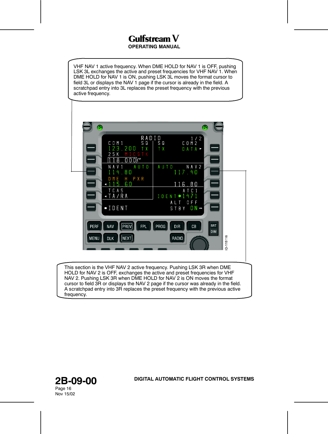 OPERATING MANUAL2B-09-00Page 16Nov 15/02DIGITAL AUTOMATIC FLIGHT CONTROL SYSTEMSVHF NAV 1 active frequency. When DME HOLD for NAV 1 is OFF, pushingLSK 3L exchanges the active and preset frequencies for VHF NAV 1. WhenDME HOLD for NAV 1 is ON, pushing LSK 3L moves the format cursor tofield 3L or displays the NAV 1 page if the cursor is already in the field. Ascratchpad entry into 3L replaces the preset frequency with the previousactive frequency.This section is the VHF NAV 2 active frequency. Pushing LSK 3R when DMEHOLD for NAV 2 is OFF, exchanges the active and preset frequencies for VHFNAV 2. Pushing LSK 3R when DME HOLD for NAV 2 is ON moves the formatcursor to field 3R or displays the NAV 2 page if the cursor was already in the field.A scratchpad entry into 3R replaces the preset frequency with the previous activefrequency.