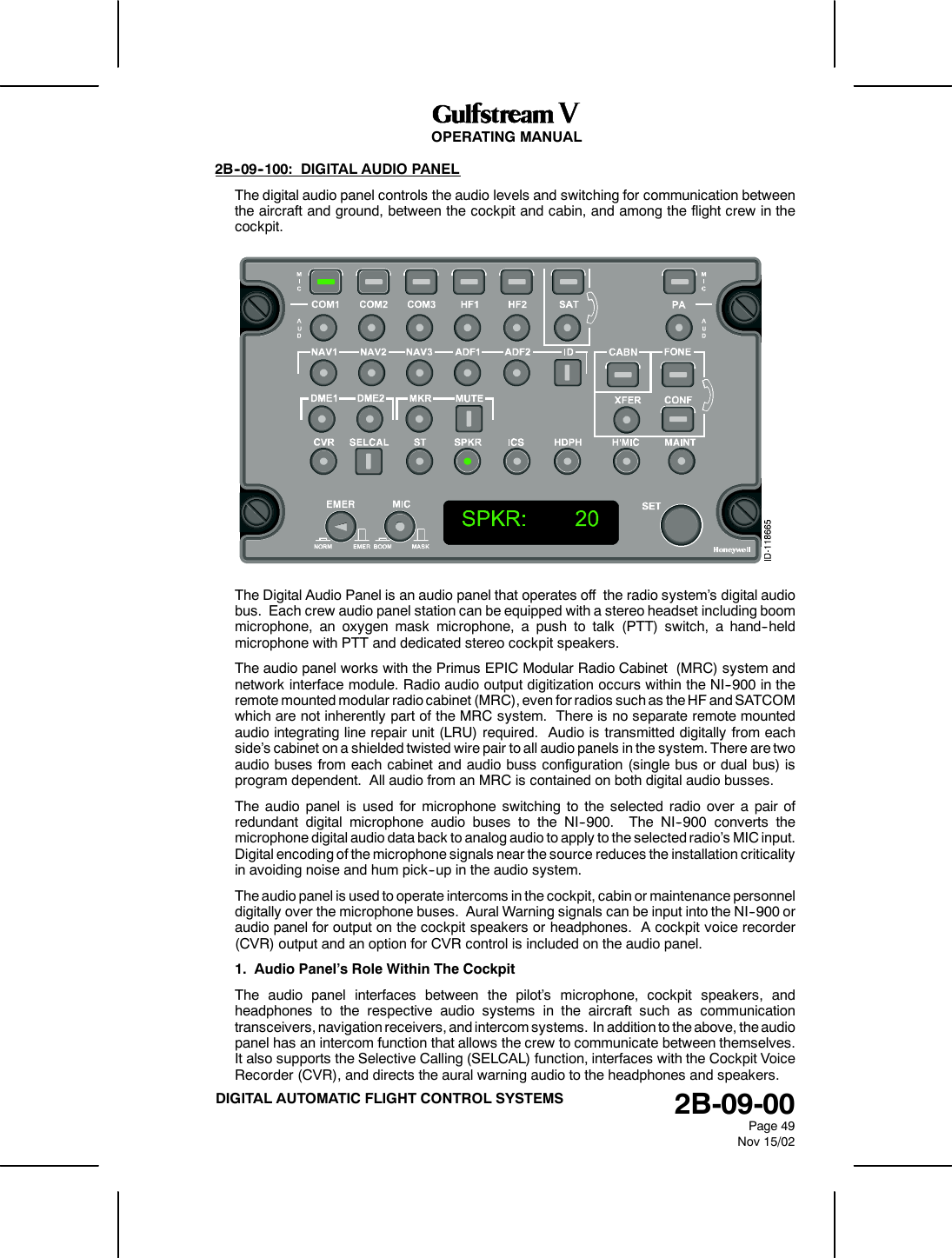 OPERATING MANUAL2B-09-00Page 49Nov 15/02DIGITAL AUTOMATIC FLIGHT CONTROL SYSTEMS2B--09--100: DIGITAL AUDIO PANELThe digital audio panel controls the audio levels and switching for communication betweenthe aircraft and ground, between the cockpit and cabin, and among the flight crew in thecockpit.The Digital Audio Panel is an audio panel that operates off the radio system’s digital audiobus. Each crew audio panel station can be equipped with a stereo headset including boommicrophone, an oxygen mask microphone, a push to talk (PTT) switch, a hand--heldmicrophone with PTT and dedicated stereo cockpit speakers.The audio panel works with the Primus EPIC Modular Radio Cabinet (MRC) system andnetwork interface module. Radio audio output digitization occurs within the NI--900 in theremote mounted modular radio cabinet (MRC), even for radios such as the HF and SATCOMwhich are not inherently part of the MRC system. There is no separate remote mountedaudio integrating line repair unit (LRU) required. Audio is transmitted digitally from eachside’s cabinet on a shielded twisted wire pair to all audio panels in the system. There are twoaudio buses from each cabinet and audio buss configuration (single bus or dual bus) isprogram dependent. All audio from an MRC is contained on both digital audio busses.The audio panel is used for microphone switching to the selected radio over a pair ofredundant digital microphone audio buses to the NI--900. The NI--900 converts themicrophone digital audio data back to analog audio to apply to the selected radio’s MIC input.Digital encoding of the microphone signals near the source reduces the installation criticalityin avoiding noise and hum pick--up in the audio system.The audio panel is used to operate intercoms in the cockpit, cabin or maintenance personneldigitally over the microphone buses. Aural Warning signals can be input into the NI--900 oraudio panel for output on the cockpit speakers or headphones. A cockpit voice recorder(CVR) output and an option for CVR control is included on the audio panel.1. Audio Panel’s Role Within The CockpitThe audio panel interfaces between the pilot’s microphone, cockpit speakers, andheadphones to the respective audio systems in the aircraft such as communicationtransceivers, navigation receivers, and intercom systems. In addition to the above, the audiopanel has an intercom function that allows the crew to communicate between themselves.It also supports the Selective Calling (SELCAL) function, interfaces with the Cockpit VoiceRecorder (CVR), and directs the aural warning audio to the headphones and speakers.