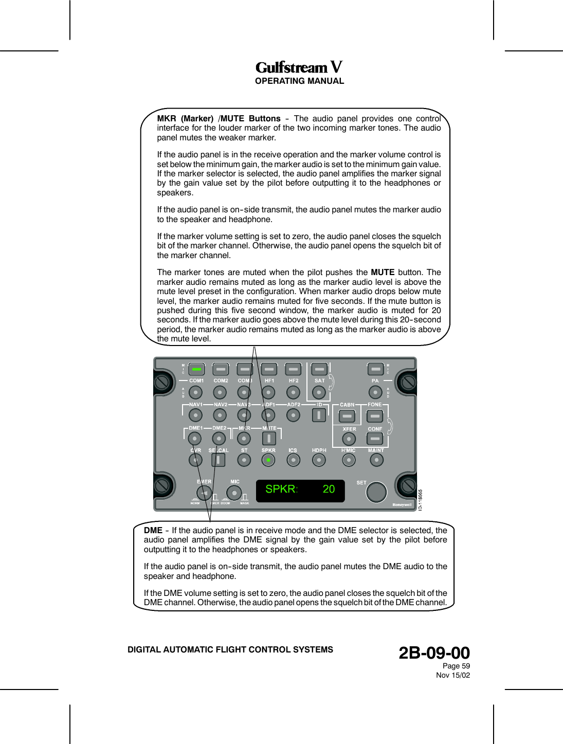 OPERATING MANUAL2B-09-00Page 59Nov 15/02DIGITAL AUTOMATIC FLIGHT CONTROL SYSTEMSMKR (Marker) /MUTE Buttons -- The audio panel provides one controlinterface for the louder marker of the two incoming marker tones. The audiopanel mutes the weaker marker.If the audio panel is in the receive operation and the marker volume control isset below the minimum gain, the marker audio is set to the minimum gain value.If the marker selector is selected, the audio panel amplifies the marker signalby the gain value set by the pilot before outputting it to the headphones orspeakers.If the audio panel is on--side transmit, the audio panel mutes the marker audioto the speaker and headphone.If the marker volume setting is set to zero, the audio panel closes the squelchbit of the marker channel. Otherwise, the audio panel opens the squelch bit ofthe marker channel.The marker tones are muted when the pilot pushes the MUTE button. Themarker audio remains muted as long as the marker audio level is above themute level preset in the configuration. When marker audio drops below mutelevel, the marker audio remains muted for five seconds. If the mute button ispushed during this five second window, the marker audio is muted for 20seconds. If the marker audio goes above the mute level during this 20--secondperiod, the marker audio remains muted as long as the marker audio is abovethe mute level.DME -- If the audio panel is in receive mode and the DME selector is selected, theaudio panel amplifies the DME signal by the gain value set by the pilot beforeoutputting it to the headphones or speakers.If the audio panel is on--side transmit, the audio panel mutes the DME audio to thespeaker and headphone.If the DME volume setting is set to zero, the audio panel closes the squelch bit of theDME channel. Otherwise, the audio panel opens the squelch bit of the DME channel.
