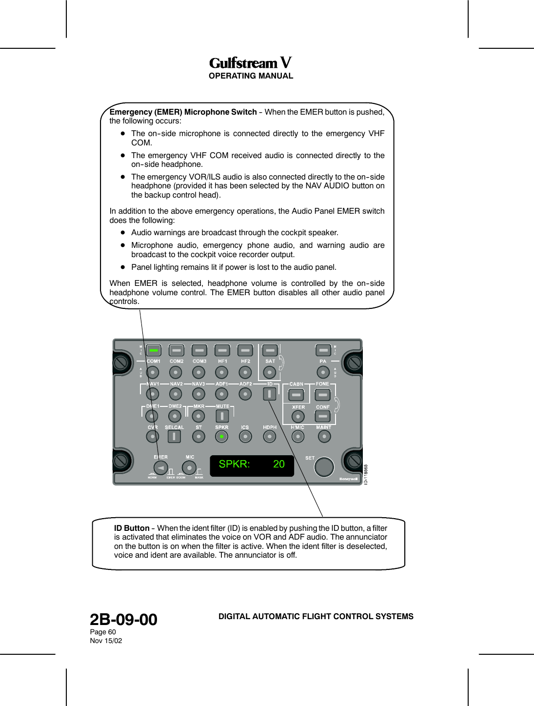 OPERATING MANUAL2B-09-00Page 60Nov 15/02DIGITAL AUTOMATIC FLIGHT CONTROL SYSTEMSEmergency (EMER) Microphone Switch -- When the EMER button is pushed,the following occurs:DThe on--side microphone is connected directly to the emergency VHFCOM.DThe emergency VHF COM received audio is connected directly to theon--side headphone.DThe emergency VOR/ILS audio is also connected directly to the on--sideheadphone (provided it has been selected by the NAV AUDIO button onthe backup control head).In addition to the above emergency operations, the Audio Panel EMER switchdoes the following:DAudio warnings are broadcast through the cockpit speaker.DMicrophone audio, emergency phone audio, and warning audio arebroadcast to the cockpit voice recorder output.DPanel lighting remains lit if power is lost to the audio panel.When EMER is selected, headphone volume is controlled by the on--sideheadphone volume control. The EMER button disables all other audio panelcontrols.ID Button -- When the ident filter (ID) is enabled by pushing the ID button, a filteris activated that eliminates the voice on VOR and ADF audio. The annunciatoron the button is on when the filter is active. When the ident filter is deselected,voice and ident are available. The annunciator is off.
