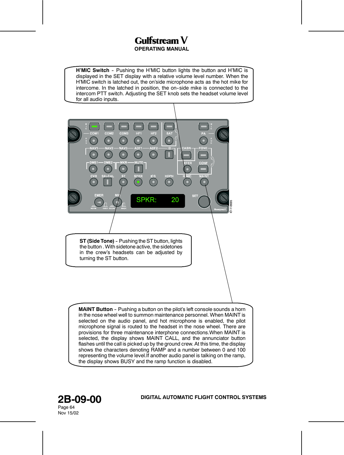 OPERATING MANUAL2B-09-00Page 64Nov 15/02DIGITAL AUTOMATIC FLIGHT CONTROL SYSTEMSST (Side Tone) -- Pushing the ST button, lightsthe button . With sidetone active, the sidetonesin the crew’s headsets can be adjusted byturning the ST button.H’MIC Switch -- Pushing the H’MIC button lights the button and H’MIC isdisplayed in the SET display with a relative volume level number. When theH’MIC switch is latched out, the on’side microphone acts as the hot mike forintercome. In the latched in position, the on--side mike is connected to theintercom PTT switch. Adjusting the SET knob sets the headset volume levelfor all audio inputs.MAINT Button -- Pushing a button on the pilot’s left console sounds a hornin the nose wheel well to summon maintenance personnel. When MAINT isselected on the audio panel, and hot microphone is enabled, the pilotmicrophone signal is routed to the headset in the nose wheel. There areprovisions for three maintenance interphone connections.When MAINT isselected, the display shows MAINT CALL, and the annunciator buttonflashes until the call is picked up by the ground crew. At this time, the displayshows the characters denoting RAMP and a number between 0 and 100representing the volume level.If another audio panel is talking on the ramp,the display shows BUSY and the ramp function is disabled.