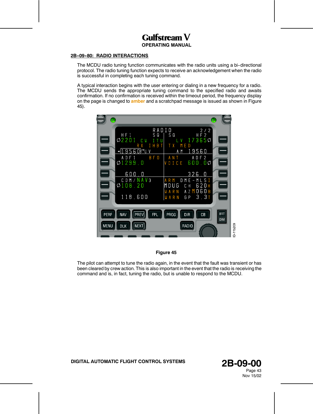 OPERATING MANUAL2B-09-00Page 43Nov 15/02DIGITAL AUTOMATIC FLIGHT CONTROL SYSTEMS2B--09--80: RADIO INTERACTIONSThe MCDU radio tuning function communicates with the radio units using a bi--directionalprotocol. The radio tuning function expects to receive an acknowledgement when the radiois successful in completing each tuning command.A typical interaction begins with the user entering or dialing in a new frequency for a radio.The MCDU sends the appropriate tuning command to the specified radio and awaitsconfirmation. If no confirmation is received within the timeout period, the frequency displayon the page is changed to amber and a scratchpad message is issued as shown in Figure45).Figure 45The pilot can attempt to tune the radio again, in the event that the fault was transient or hasbeen cleared by crew action. This is also important in the event that the radio is receiving thecommand and is, in fact, tuning the radio, but is unable to respond to the MCDU.