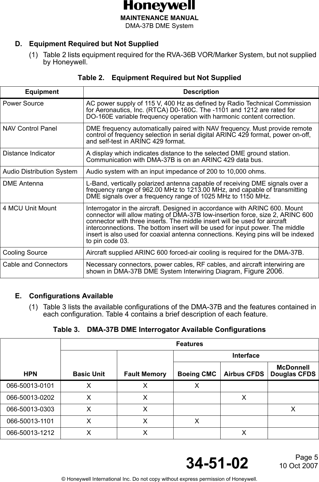 Page 510 Oct 200734-51-02MAINTENANCE MANUALDMA-37B DME System© Honeywell International Inc. Do not copy without express permission of Honeywell.D. Equipment Required but Not Supplied(1) Table 2 lists equipment required for the RVA-36B VOR/Marker System, but not supplied by Honeywell.E. Configurations Available(1) Table 3 lists the available configurations of the DMA-37B and the features contained in each configuration. Table 4 contains a brief description of each feature.Table 2. Equipment Required but Not SuppliedEquipment DescriptionPower Source AC power supply of 115 V, 400 Hz as defined by Radio Technical Commission for Aeronautics, Inc. (RTCA) D0-160C. The -1101 and 1212 are rated for DO-160E variable frequency operation with harmonic content correction.NAV Control Panel DME frequency automatically paired with NAV frequency. Must provide remote control of frequency selection in serial digital ARINC 429 format, power on-off, and self-test in ARINC 429 format.Distance Indicator A display which indicates distance to the selected DME ground station. Communication with DMA-37B is on an ARINC 429 data bus.Audio Distribution System Audio system with an input impedance of 200 to 10,000 ohms.DME Antenna L-Band, vertically polarized antenna capable of receiving DME signals over a frequency range of 962.00 MHz to 1213.00 MHz, and capable of transmitting DME signals over a frequency range of 1025 MHz to 1150 MHz.4 MCU Unit Mount Interrogator in the aircraft. Designed in accordance with ARINC 600. Mount connector will allow mating of DMA-37B low-insertion force, size 2, ARINC 600 connector with three inserts. The middle insert will be used for aircraft interconnections. The bottom insert will be used for input power. The middle insert is also used for coaxial antenna connections. Keying pins will be indexed to pin code 03.Cooling Source Aircraft supplied ARINC 600 forced-air cooling is required for the DMA-37B.Cable and Connectors Necessary connectors, power cables, RF cables, and aircraft interwiring are shown in DMA-37B DME System Interwiring Diagram, Figure 2006.Table 3. DMA-37B DME Interrogator Available ConfigurationsHPNFeaturesBasic Unit Fault MemoryInterfaceBoeing CMC Airbus CFDSMcDonnell Douglas CFDS066-50013-0101 X X X066-50013-0202 X X X066-50013-0303 X X X066-50013-1101 X X X066-50013-1212 X X X