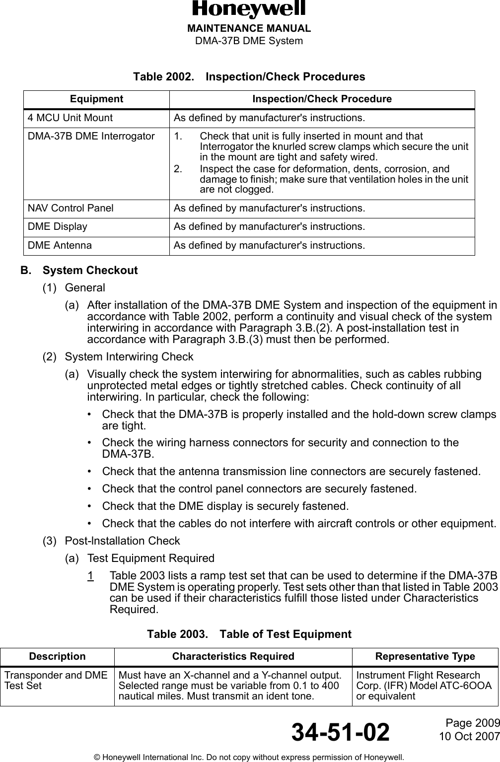 Page 200910 Oct 200734-51-02MAINTENANCE MANUALDMA-37B DME System© Honeywell International Inc. Do not copy without express permission of Honeywell.B. System Checkout(1) General(a) After installation of the DMA-37B DME System and inspection of the equipment in accordance with Table 2002, perform a continuity and visual check of the system interwiring in accordance with Paragraph 3.B.(2). A post-installation test in accordance with Paragraph 3.B.(3) must then be performed.(2) System Interwiring Check(a) Visually check the system interwiring for abnormalities, such as cables rubbing unprotected metal edges or tightly stretched cables. Check continuity of all interwiring. In particular, check the following:• Check that the DMA-37B is properly installed and the hold-down screw clamps are tight.• Check the wiring harness connectors for security and connection to the DMA-37B.• Check that the antenna transmission line connectors are securely fastened.• Check that the control panel connectors are securely fastened.• Check that the DME display is securely fastened.• Check that the cables do not interfere with aircraft controls or other equipment.(3) Post-lnstallation Check(a) Test Equipment Required1Table 2003 lists a ramp test set that can be used to determine if the DMA-37B DME System is operating properly. Test sets other than that listed in Table 2003 can be used if their characteristics fulfill those listed under Characteristics Required.Table 2002. Inspection/Check ProceduresEquipment Inspection/Check Procedure4 MCU Unit Mount As defined by manufacturer&apos;s instructions.DMA-37B DME Interrogator 1. Check that unit is fully inserted in mount and that Interrogator the knurled screw clamps which secure the unit in the mount are tight and safety wired.2. Inspect the case for deformation, dents, corrosion, and damage to finish; make sure that ventilation holes in the unit are not clogged.NAV Control Panel As defined by manufacturer&apos;s instructions.DME Display As defined by manufacturer&apos;s instructions.DME Antenna As defined by manufacturer&apos;s instructions.Table 2003. Table of Test EquipmentDescription Characteristics Required Representative TypeTransponder and DME Test SetMust have an X-channel and a Y-channel output. Selected range must be variable from 0.1 to 400 nautical miles. Must transmit an ident tone.Instrument Flight Research Corp. (IFR) Model ATC-6OOA or equivalent