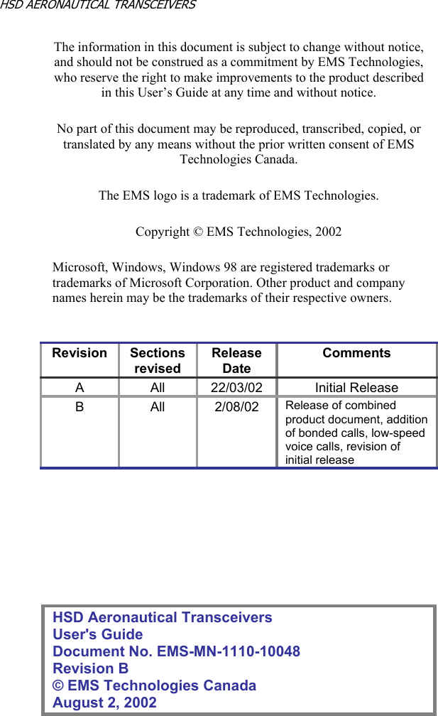 CONFIDENTIALITY STATEMENT This document contains information that is private and Confidential, and is supplied on the express condition that it is not to be used for any purpose other than the purpose for which it was issued, nor is it to be copied or communicated in whole or in part, to any third party other than the recipient organization, without the prior written permission of EMS Technologies Canada, Ltd. Copyright © EMS Technologies Canada, Ltd. HSD AERONAUTICAL TRANSCEIVERS      The information in this document is subject to change without notice, and should not be construed as a commitment by EMS Technologies, who reserve the right to make improvements to the product described in this User’s Guide at any time and without notice. No part of this document may be reproduced, transcribed, copied, or translated by any means without the prior written consent of EMS Technologies Canada. The EMS logo is a trademark of EMS Technologies. Copyright © EMS Technologies, 2002 Microsoft, Windows, Windows 98 are registered trademarks or trademarks of Microsoft Corporation. Other product and company names herein may be the trademarks of their respective owners.  Revision Sectionsrevised Release Date Comments A       All 22/03/02 Initial ReleaseB   All 2/08/02 Release of combined product document, addition of bonded calls, low-speed voice calls, revision of initial release       HSD Aeronautical Transceivers User&apos;s Guide Document No. EMS-MN-1110-10048 Revision B © EMS Technologies Canada  August 2, 2002 