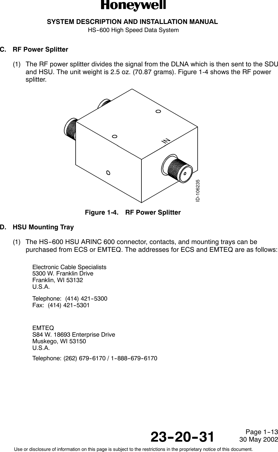 SYSTEM DESCRIPTION AND INSTALLATION MANUALHS--600 High Speed Data System23--20--3130 May 2002Use or disclosure of information on this page is subject to the restrictions in the proprietary notice of this document.Page 1--13C. RF Power Splitter(1) The RF power splitter divides the signal from the DLNA which is then sent to the SDUand HSU. The unit weight is 2.5 oz. (70.87 grams). Figure 1-4 shows the RF powersplitter.Figure 1-4. RF Power SplitterD. HSU Mounting Tray(1) The HS--600 HSU ARINC 600 connector, contacts, and mounting trays can bepurchased from ECS or EMTEQ. The addresses for ECS and EMTEQ are as follows:Electronic Cable Specialists5300 W. Franklin DriveFranklin, WI 53132U.S.A.Telephone: (414) 421--5300Fax: (414) 421--5301EMTEQS84 W. 18693 Enterprise DriveMuskego, WI 53150U.S.A.Telephone: (262) 679--6170 / 1--888--679--6170