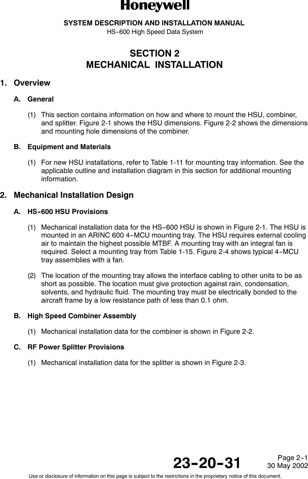SYSTEM DESCRIPTION AND INSTALLATION MANUALHS--600 High Speed Data System23--20--3130 May 2002Use or disclosure of information on this page is subject to the restrictions in the proprietary notice of this document.Page 2--1SECTION 2MECHANICAL INSTALLATION1. OverviewA. General(1) This section contains information on how and where to mount the HSU, combiner,and splitter. Figure 2-1 shows the HSU dimensions. Figure 2-2 shows the dimensionsand mounting hole dimensions of the combiner.B. Equipment and Materials(1) For new HSU installations, refer to Table 1-11 for mounting tray information. See theapplicable outline and installation diagram in this section for additional mountinginformation.2. Mechanical Installation DesignA. HS--600 HSU Provisions(1) Mechanical installation data for the HS--600 HSU is shown in Figure 2-1. The HSU ismounted in an ARINC 600 4--MCU mounting tray. The HSU requires external coolingair to maintain the highest possible MTBF. A mounting tray with an integral fan isrequired. Select a mounting tray from Table 1-15. Figure 2-4 shows typical 4--MCUtray assemblies with a fan.(2) The location of the mounting tray allows the interface cabling to other units to be asshort as possible. The location must give protection against rain, condensation,solvents, and hydraulic fluid. The mounting tray must be electrically bonded to theaircraft frame by a low resistance path of less than 0.1 ohm.B. High Speed Combiner Assembly(1) Mechanical installation data for the combiner is shown in Figure 2-2.C. RF Power Splitter Provisions(1) Mechanical installation data for the splitter is shown in Figure 2-3.