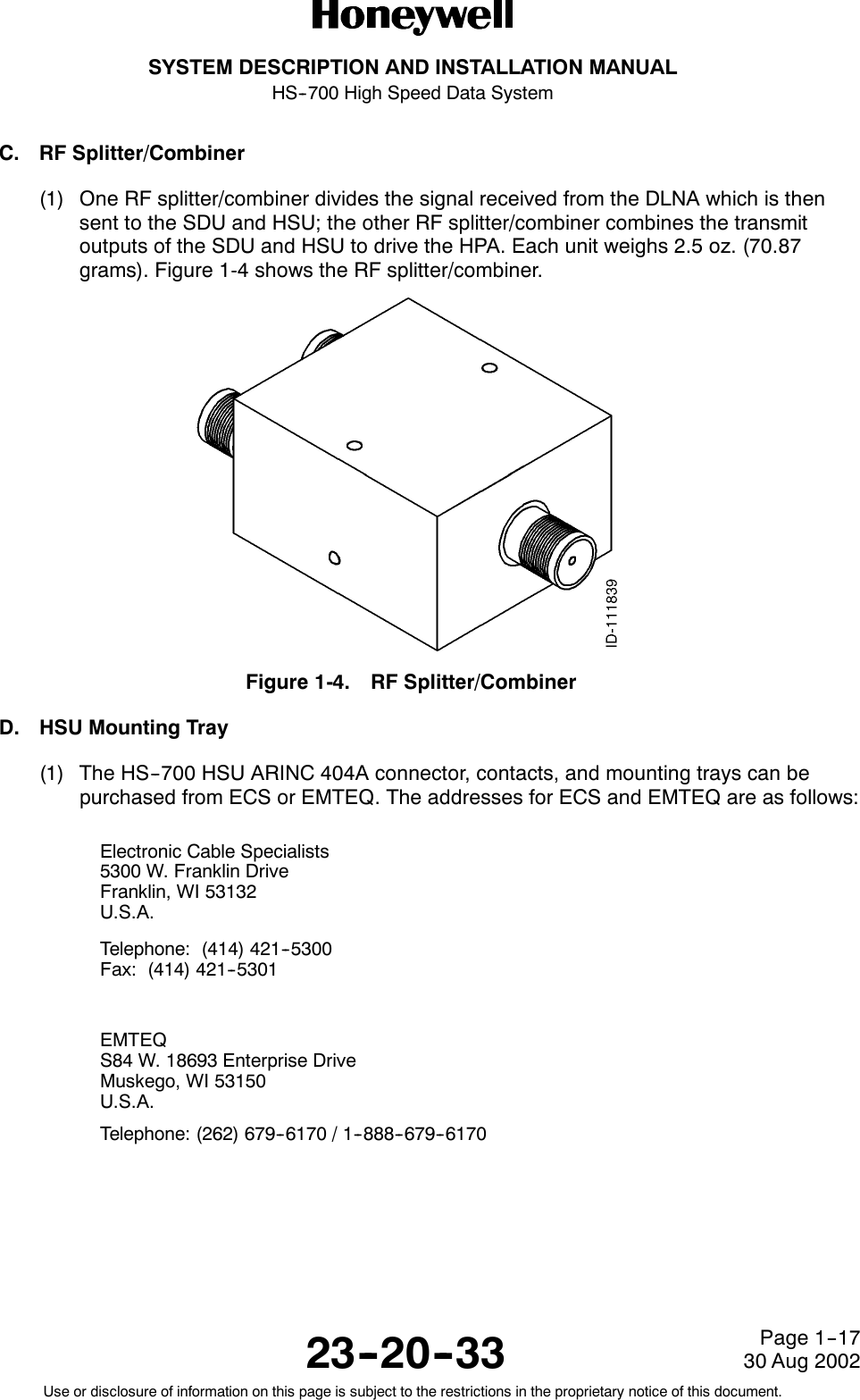SYSTEM DESCRIPTION AND INSTALLATION MANUALHS--700 High Speed Data System23--20--3330 Aug 2002Use or disclosure of information on this page is subject to the restrictions in the proprietary notice of this document.Page 1--17C. RF Splitter/Combiner(1) One RF splitter/combiner divides the signal received from the DLNA which is thensent to the SDU and HSU; the other RF splitter/combiner combines the transmitoutputs of the SDU and HSU to drive the HPA. Each unit weighs 2.5 oz. (70.87grams). Figure 1-4 shows the RF splitter/combiner.Figure 1-4. RF Splitter/CombinerD. HSU Mounting Tray(1) The HS--700 HSU ARINC 404A connector, contacts, and mounting trays can bepurchased from ECS or EMTEQ. The addresses for ECS and EMTEQ are as follows:Electronic Cable Specialists5300 W. Franklin DriveFranklin, WI 53132U.S.A.Telephone: (414) 421--5300Fax: (414) 421--5301EMTEQS84 W. 18693 Enterprise DriveMuskego, WI 53150U.S.A.Telephone: (262) 679--6170 / 1--888--679--6170