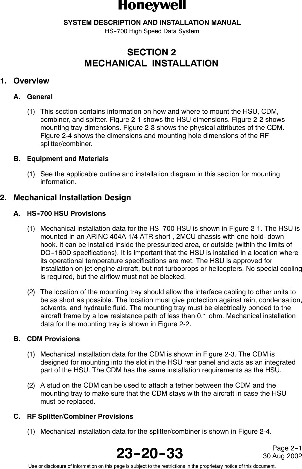 SYSTEM DESCRIPTION AND INSTALLATION MANUALHS--700 High Speed Data System23--20--3330 Aug 2002Use or disclosure of information on this page is subject to the restrictions in the proprietary notice of this document.Page 2--1SECTION 2MECHANICAL INSTALLATION1. OverviewA. General(1) This section contains information on how and where to mount the HSU, CDM,combiner, and splitter. Figure 2-1 shows the HSU dimensions. Figure 2-2 showsmounting tray dimensions. Figure 2-3 shows the physical attributes of the CDM.Figure 2-4 shows the dimensions and mounting hole dimensions of the RFsplitter/combiner.B. Equipment and Materials(1) See the applicable outline and installation diagram in this section for mountinginformation.2. Mechanical Installation DesignA. HS--700 HSU Provisions(1) Mechanical installation data for the HS--700 HSU is shown in Figure 2-1. The HSU ismounted in an ARINC 404A 1/4 ATR short , 2MCU chassis with one hold--downhook. It can be installed inside the pressurized area, or outside (within the limits ofDO--160D specifications). It is important that the HSU is installed in a location whereits operational temperature specifications are met. The HSU is approved forinstallation on jet engine aircraft, but not turboprops or helicopters. No special coolingis required, but the airflow must not be blocked.(2) The location of the mounting tray should allow the interface cabling to other units tobe as short as possible. The location must give protection against rain, condensation,solvents, and hydraulic fluid. The mounting tray must be electrically bonded to theaircraft frame by a low resistance path of less than 0.1 ohm. Mechanical installationdata for the mounting tray is shown in Figure 2-2.B. CDM Provisions(1) Mechanical installation data for the CDM is shown in Figure 2-3. The CDM isdesigned for mounting into the slot in the HSU rear panel and acts as an integratedpart of the HSU. The CDM has the same installation requirements as the HSU.(2) AstudontheCDMcanbeusedtoattachatetherbetweentheCDMandthemounting tray to make sure that the CDM stays with the aircraft in case the HSUmust be replaced.C. RF Splitter/Combiner Provisions(1) Mechanical installation data for the splitter/combiner is shown in Figure 2-4.