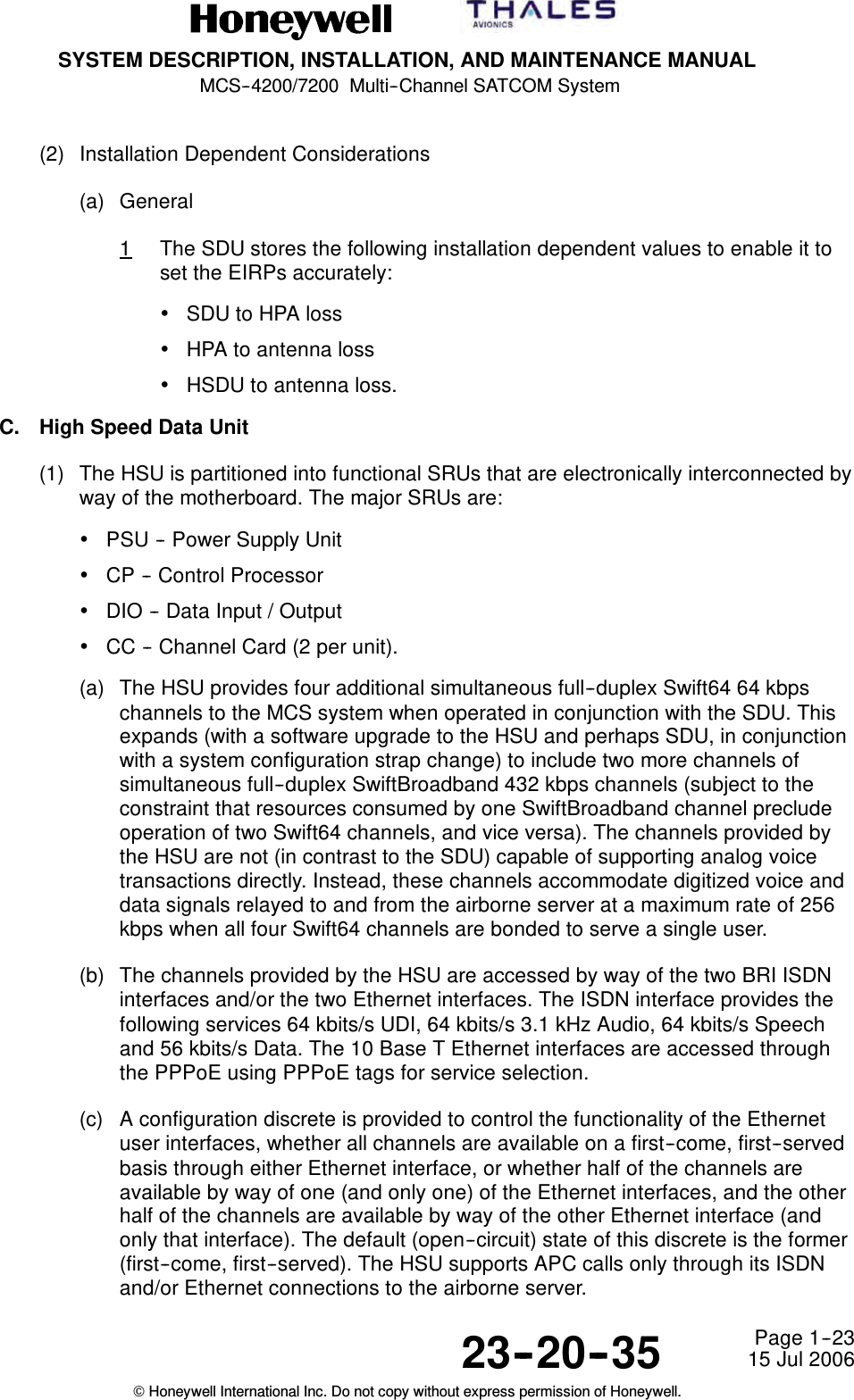 SYSTEM DESCRIPTION, INSTALLATION, AND MAINTENANCE MANUALMCS--4200/7200 Multi--Channel SATCOM System23--20--35 15 Jul 2006Honeywell International Inc. Do not copy without express permission of Honeywell.Page 1--23(2) Installation Dependent Considerations(a) General1The SDU stores the following installation dependent values to enable it toset the EIRPs accurately:•SDU to HPA loss•HPA to antenna loss•HSDU to antenna loss.C. High Speed Data Unit(1) The HSU is partitioned into functional SRUs that are electronically interconnected byway of the motherboard. The major SRUs are:•PSU -- Power Supply Unit•CP -- Control Processor•DIO -- Data Input / Output•CC -- Channel Card (2 per unit).(a) The HSU provides four additional simultaneous full--duplex Swift64 64 kbpschannels to the MCS system when operated in conjunction with the SDU. Thisexpands (with a software upgrade to the HSU and perhaps SDU, in conjunctionwith a system configuration strap change) to include two more channels ofsimultaneous full--duplex SwiftBroadband 432 kbps channels (subject to theconstraint that resources consumed by one SwiftBroadband channel precludeoperation of two Swift64 channels, and vice versa). The channels provided bythe HSU are not (in contrast to the SDU) capable of supporting analog voicetransactions directly. Instead, these channels accommodate digitized voice anddata signals relayed to and from the airborne server at a maximum rate of 256kbps when all four Swift64 channels are bonded to serve a single user.(b) The channels provided by the HSU are accessed by way of the two BRI ISDNinterfaces and/or the two Ethernet interfaces. The ISDN interface provides thefollowing services 64 kbits/s UDI, 64 kbits/s 3.1 kHz Audio, 64 kbits/s Speechand 56 kbits/s Data. The 10 Base T Ethernet interfaces are accessed throughthe PPPoE using PPPoE tags for service selection.(c) A configuration discrete is provided to control the functionality of the Ethernetuser interfaces, whether all channels are available on a first--come, first--servedbasis through either Ethernet interface, or whether half of the channels areavailable by way of one (and only one) of the Ethernet interfaces, and the otherhalf of the channels are available by way of the other Ethernet interface (andonly that interface). The default (open--circuit) state of this discrete is the former(first--come, first--served). The HSU supports APC calls only through its ISDNand/or Ethernet connections to the airborne server.