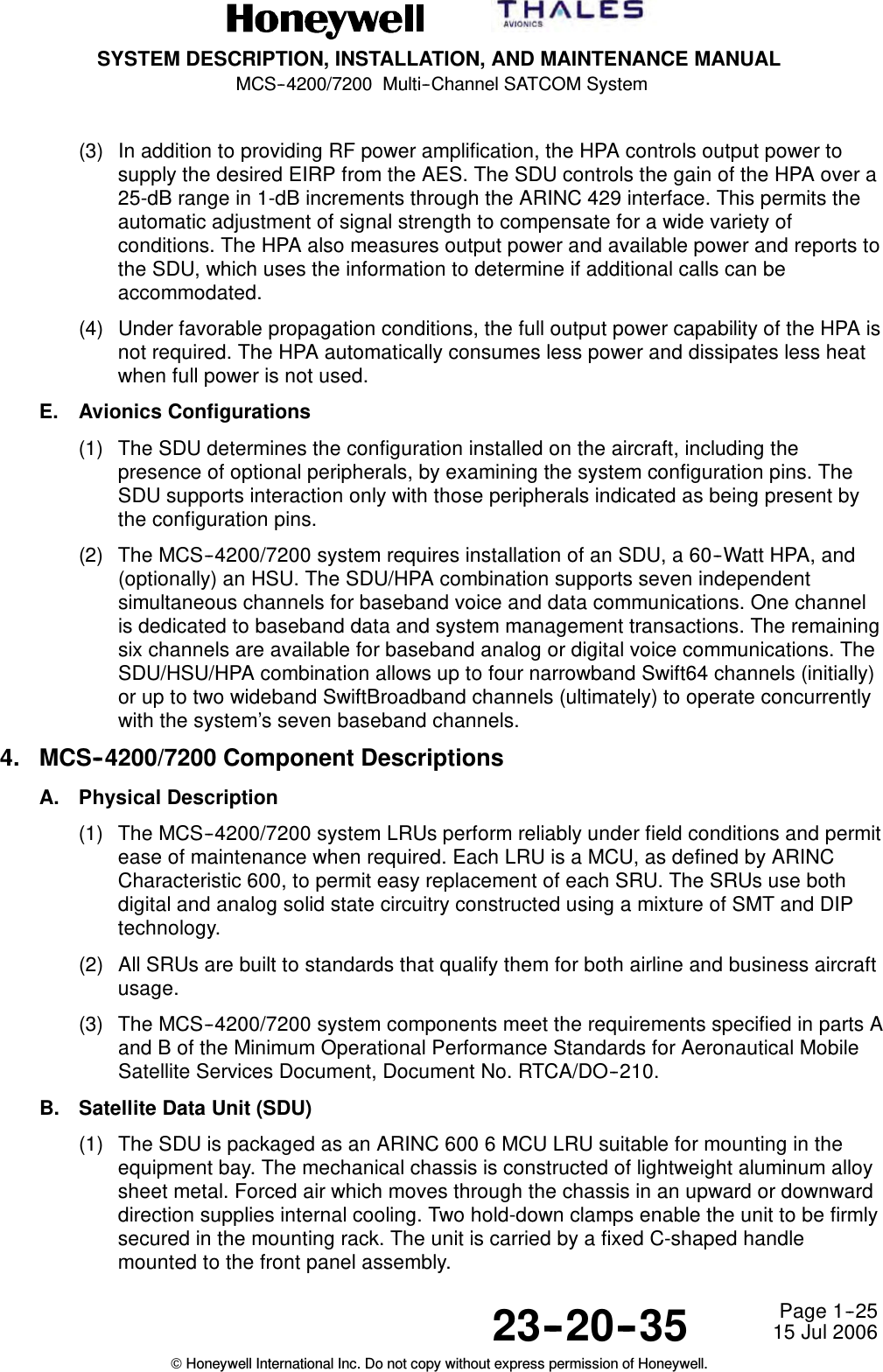 SYSTEM DESCRIPTION, INSTALLATION, AND MAINTENANCE MANUALMCS--4200/7200 Multi--Channel SATCOM System23--20--35 15 Jul 2006Honeywell International Inc. Do not copy without express permission of Honeywell.Page 1--25(3) In addition to providing RF power amplification, the HPA controls output power tosupply the desired EIRP from the AES. The SDU controls the gain of the HPA over a25-dB range in 1-dB increments through the ARINC 429 interface. This permits theautomatic adjustment of signal strength to compensate for a wide variety ofconditions. The HPA also measures output power and available power and reports tothe SDU, which uses the information to determine if additional calls can beaccommodated.(4) Under favorable propagation conditions, the full output power capability of the HPA isnot required. The HPA automatically consumes less power and dissipates less heatwhen full power is not used.E. Avionics Configurations(1) The SDU determines the configuration installed on the aircraft, including thepresence of optional peripherals, by examining the system configuration pins. TheSDU supports interaction only with those peripherals indicated as being present bythe configuration pins.(2) The MCS--4200/7200 system requires installation of an SDU, a 60--Watt HPA, and(optionally) an HSU. The SDU/HPA combination supports seven independentsimultaneous channels for baseband voice and data communications. One channelis dedicated to baseband data and system management transactions. The remainingsix channels are available for baseband analog or digital voice communications. TheSDU/HSU/HPA combination allows up to four narrowband Swift64 channels (initially)or up to two wideband SwiftBroadband channels (ultimately) to operate concurrentlywith the system’s seven baseband channels.4. MCS--4200/7200 Component DescriptionsA. Physical Description(1) The MCS--4200/7200 system LRUs perform reliably under field conditions and permitease of maintenance when required. Each LRU is a MCU, as defined by ARINCCharacteristic 600, to permit easy replacement of each SRU. The SRUs use bothdigital and analog solid state circuitry constructed using a mixture of SMT and DIPtechnology.(2) All SRUs are built to standards that qualify them for both airline and business aircraftusage.(3) The MCS--4200/7200 system components meet the requirements specified in parts Aand B of the Minimum Operational Performance Standards for Aeronautical MobileSatellite Services Document, Document No. RTCA/DO--210.B. Satellite Data Unit (SDU)(1) The SDU is packaged as an ARINC 600 6 MCU LRU suitable for mounting in theequipment bay. The mechanical chassis is constructed of lightweight aluminum alloysheet metal. Forced air which moves through the chassis in an upward or downwarddirection supplies internal cooling. Two hold-down clamps enable the unit to be firmlysecured in the mounting rack. The unit is carried by a fixed C-shaped handlemounted to the front panel assembly.