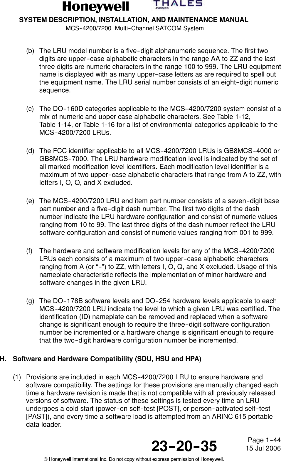 SYSTEM DESCRIPTION, INSTALLATION, AND MAINTENANCE MANUALMCS--4200/7200 Multi--Channel SATCOM System23--20--35 15 Jul 2006Honeywell International Inc. Do not copy without express permission of Honeywell.Page 1--44(b) The LRU model number is a five--digit alphanumeric sequence. The first twodigits are upper--case alphabetic characters in the range AA to ZZ and the lastthree digits are numeric characters in the range 100 to 999. The LRU equipmentname is displayed with as many upper--case letters as are required to spell outthe equipment name. The LRU serial number consists of an eight--digit numericsequence.(c) The DO--160D categories applicable to the MCS–4200/7200 system consist of amix of numeric and upper case alphabetic characters. See Table 1-12,Table 1-14, or Table 1-16 for a list of environmental categories applicable to theMCS--4200/7200 LRUs.(d) The FCC identifier applicable to all MCS--4200/7200 LRUs is GB8MCS--4000 orGB8MCS--7000. The LRU hardware modification level is indicated by the set ofall marked modification level identifiers. Each modification level identifier is amaximum of two upper--case alphabetic characters that range from A to ZZ, withletters I, O, Q, and X excluded.(e) The MCS--4200/7200 LRU end item part number consists of a seven--digit basepart number and a five--digit dash number. The first two digits of the dashnumber indicate the LRU hardware configuration and consist of numeric valuesranging from 10 to 99. The last three digits of the dash number reflect the LRUsoftware configuration and consist of numeric values ranging from 001 to 999.(f) The hardware and software modification levels for any of the MCS--4200/7200LRUs each consists of a maximum of two upper--case alphabetic charactersranging from A (or “--”) to ZZ, with letters I, O, Q, and X excluded. Usage of thisnameplate characteristic reflects the implementation of minor hardware andsoftware changes in the given LRU.(g) The DO--178B software levels and DO--254 hardware levels applicable to eachMCS--4200/7200 LRU indicate the level to which a given LRU was certified. Theidentification (ID) nameplate can be removed and replaced when a softwarechange is significant enough to require the three--digit software configurationnumber be incremented or a hardware change is significant enough to requirethat the two--digit hardware configuration number be incremented.H. Software and Hardware Compatibility (SDU, HSU and HPA)(1) Provisions are included in each MCS--4200/7200 LRU to ensure hardware andsoftware compatibility. The settings for these provisions are manually changed eachtime a hardware revision is made that is not compatible with all previously releasedversions of software. The status of these settings is tested every time an LRUundergoes a cold start (power--on self--test [POST], or person--activated self--test[PAST]), and every time a software load is attempted from an ARINC 615 portabledata loader.