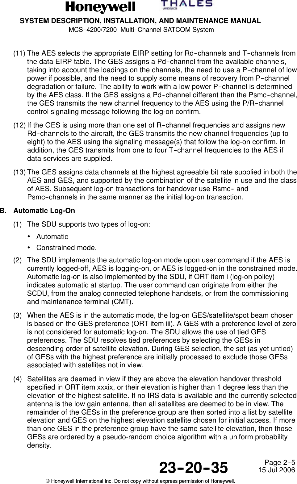 SYSTEM DESCRIPTION, INSTALLATION, AND MAINTENANCE MANUALMCS--4200/7200 Multi--Channel SATCOM System23--20--35 15 Jul 2006Honeywell International Inc. Do not copy without express permission of Honeywell.Page 2--5(11) The AES selects the appropriate EIRP setting for Rd--channels and T--channels fromthe data EIRP table. The GES assigns a Pd--channel from the available channels,taking into account the loadings on the channels, the need to use a P--channel of lowpower if possible, and the need to supply some means of recovery from P--channeldegradation or failure. The ability to work with a low power P--channel is determinedby the AES class. If the GES assigns a Pd--channel different than the Psmc--channel,the GES transmits the new channel frequency to the AES using the P/R--channelcontrol signaling message following the log-on confirm.(12) If the GES is using more than one set of R--channel frequencies and assigns newRd--channels to the aircraft, the GES transmits the new channel frequencies (up toeight) to the AES using the signaling message(s) that follow the log-on confirm. Inaddition, the GES transmits from one to four T--channel frequencies to the AES ifdata services are supplied.(13) The GES assigns data channels at the highest agreeable bit rate supplied in both theAES and GES, and supported by the combination of the satellite in use and the classof AES. Subsequent log-on transactions for handover use Rsmc-- andPsmc--channels in the same manner as the initial log-on transaction.B. Automatic Log-On(1) The SDU supports two types of log-on:•Automatic•Constrained mode.(2) The SDU implements the automatic log-on mode upon user command if the AES iscurrently logged-off, AES is logging-on, or AES is logged-on in the constrained mode.Automatic log-on is also implemented by the SDU, if ORT item i (log-on policy)indicates automatic at startup. The user command can originate from either theSCDU, from the analog connected telephone handsets, or from the commissioningand maintenance terminal (CMT).(3) When the AES is in the automatic mode, the log-on GES/satellite/spot beam chosenis based on the GES preference (ORT item iii). A GES with a preference level of zerois not considered for automatic log-on. The SDU allows the use of tied GESpreferences. The SDU resolves tied preferences by selecting the GESs indescending order of satellite elevation. During GES selection, the set (as yet untied)of GESs with the highest preference are initially processed to exclude those GESsassociated with satellites not in view.(4) Satellites are deemed in view if they are above the elevation handover thresholdspecified in ORT item xxxix, or their elevation is higher than 1 degree less than theelevation of the highest satellite. If no IRS data is available and the currently selectedantenna is the low gain antenna, then all satellites are deemed to be in view. Theremainder of the GESs in the preference group are then sorted into a list by satelliteelevation and GES on the highest elevation satellite chosen for initial access. If morethan one GES in the preference group have the same satellite elevation, then thoseGESs are ordered by a pseudo-random choice algorithm with a uniform probabilitydensity.