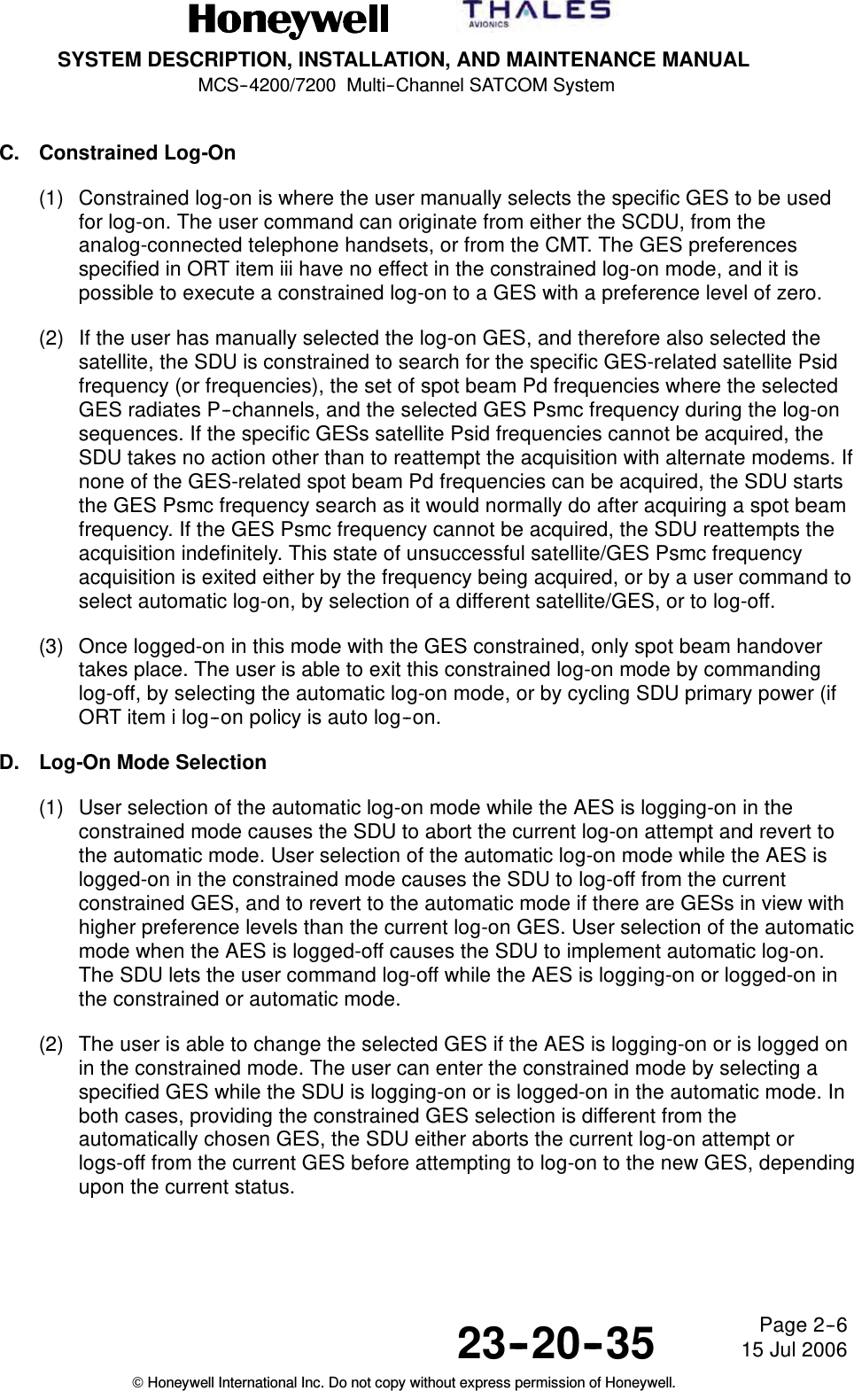 SYSTEM DESCRIPTION, INSTALLATION, AND MAINTENANCE MANUALMCS--4200/7200 Multi--Channel SATCOM System23--20--35 15 Jul 2006Honeywell International Inc. Do not copy without express permission of Honeywell.Page 2--6C. Constrained Log-On(1) Constrained log-on is where the user manually selects the specific GES to be usedfor log-on. The user command can originate from either the SCDU, from theanalog-connected telephone handsets, or from the CMT. The GES preferencesspecified in ORT item iii have no effect in the constrained log-on mode, and it ispossible to execute a constrained log-on to a GES with a preference level of zero.(2) If the user has manually selected the log-on GES, and therefore also selected thesatellite, the SDU is constrained to search for the specific GES-related satellite Psidfrequency (or frequencies), the set of spot beam Pd frequencies where the selectedGES radiates P--channels, and the selected GES Psmc frequency during the log-onsequences. If the specific GESs satellite Psid frequencies cannot be acquired, theSDU takes no action other than to reattempt the acquisition with alternate modems. Ifnone of the GES-related spot beam Pd frequencies can be acquired, the SDU startsthe GES Psmc frequency search as it would normally do after acquiring a spot beamfrequency. If the GES Psmc frequency cannot be acquired, the SDU reattempts theacquisition indefinitely. This state of unsuccessful satellite/GES Psmc frequencyacquisition is exited either by the frequency being acquired, or by a user command toselect automatic log-on, by selection of a different satellite/GES, or to log-off.(3) Once logged-on in this mode with the GES constrained, only spot beam handovertakes place. The user is able to exit this constrained log-on mode by commandinglog-off, by selecting the automatic log-on mode, or by cycling SDU primary power (ifORT item i log--on policy is auto log--on.D. Log-On Mode Selection(1) User selection of the automatic log-on mode while the AES is logging-on in theconstrained mode causes the SDU to abort the current log-on attempt and revert tothe automatic mode. User selection of the automatic log-on mode while the AES islogged-on in the constrained mode causes the SDU to log-off from the currentconstrained GES, and to revert to the automatic mode if there are GESs in view withhigher preference levels than the current log-on GES. User selection of the automaticmode when the AES is logged-off causes the SDU to implement automatic log-on.The SDU lets the user command log-off while the AES is logging-on or logged-on inthe constrained or automatic mode.(2) The user is able to change the selected GES if the AES is logging-on or is logged onin the constrained mode. The user can enter the constrained mode by selecting aspecified GES while the SDU is logging-on or is logged-on in the automatic mode. Inboth cases, providing the constrained GES selection is different from theautomatically chosen GES, the SDU either aborts the current log-on attempt orlogs-off from the current GES before attempting to log-on to the new GES, dependingupon the current status.
