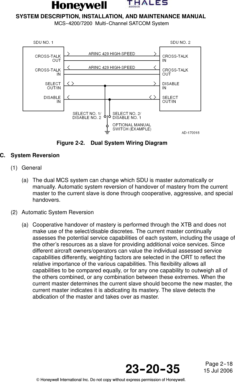 SYSTEM DESCRIPTION, INSTALLATION, AND MAINTENANCE MANUALMCS--4200/7200 Multi--Channel SATCOM System23--20--35 15 Jul 2006Honeywell International Inc. Do not copy without express permission of Honeywell.Page 2--18Figure 2-2. Dual System Wiring DiagramC. System Reversion(1) General(a) The dual MCS system can change which SDU is master automatically ormanually. Automatic system reversion of handover of mastery from the currentmaster to the current slave is done through cooperative, aggressive, and specialhandovers.(2) Automatic System Reversion(a) Cooperative handover of mastery is performed through the XTB and does notmake use of the select/disable discretes. The current master continuallyassesses the potential service capabilities of each system, including the usage ofthe other’s resources as a slave for providing additional voice services. Sincedifferent aircraft owners/operators can value the individual assessed servicecapabilities differently, weighting factors are selected in the ORT to reflect therelative importance of the various capabilities. This flexibility allows allcapabilities to be compared equally, or for any one capability to outweigh all ofthe others combined, or any combination between these extremes. When thecurrent master determines the current slave should become the new master, thecurrent master indicates it is abdicating its mastery. The slave detects theabdication of the master and takes over as master.