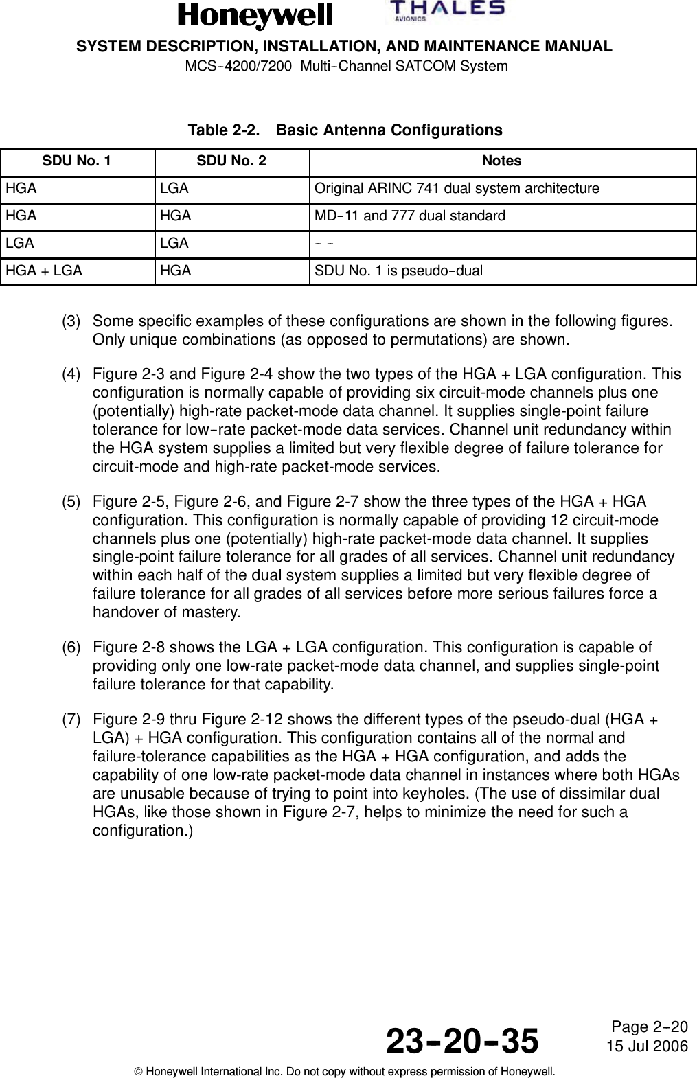 SYSTEM DESCRIPTION, INSTALLATION, AND MAINTENANCE MANUALMCS--4200/7200 Multi--Channel SATCOM System23--20--35 15 Jul 2006Honeywell International Inc. Do not copy without express permission of Honeywell.Page 2--20Table 2-2. Basic Antenna ConfigurationsSDU No. 1 SDU No. 2 NotesHGA LGA Original ARINC 741 dual system architectureHGA HGA MD--11 and 777 dual standardLGA LGA -- --HGA + LGA HGA SDU No. 1 is pseudo--dual(3) Some specific examples of these configurations are shown in the following figures.Only unique combinations (as opposed to permutations) are shown.(4) Figure 2-3 and Figure 2-4 show the two types of the HGA + LGA configuration. Thisconfiguration is normally capable of providing six circuit-mode channels plus one(potentially) high-rate packet-mode data channel. It supplies single-point failuretolerance for low--rate packet-mode data services. Channel unit redundancy withinthe HGA system supplies a limited but very flexible degree of failure tolerance forcircuit-mode and high-rate packet-mode services.(5) Figure 2-5, Figure 2-6, and Figure 2-7 show the three types of the HGA + HGAconfiguration. This configuration is normally capable of providing 12 circuit-modechannels plus one (potentially) high-rate packet-mode data channel. It suppliessingle-point failure tolerance for all grades of all services. Channel unit redundancywithin each half of the dual system supplies a limited but very flexible degree offailure tolerance for all grades of all services before more serious failures force ahandover of mastery.(6) Figure 2-8 shows the LGA + LGA configuration. This configuration is capable ofproviding only one low-rate packet-mode data channel, and supplies single-pointfailure tolerance for that capability.(7) Figure 2-9 thru Figure 2-12 shows the different types of the pseudo-dual (HGA +LGA) + HGA configuration. This configuration contains all of the normal andfailure-tolerance capabilities as the HGA + HGA configuration, and adds thecapability of one low-rate packet-mode data channel in instances where both HGAsare unusable because of trying to point into keyholes. (The use of dissimilar dualHGAs, like those shown in Figure 2-7, helps to minimize the need for such aconfiguration.)