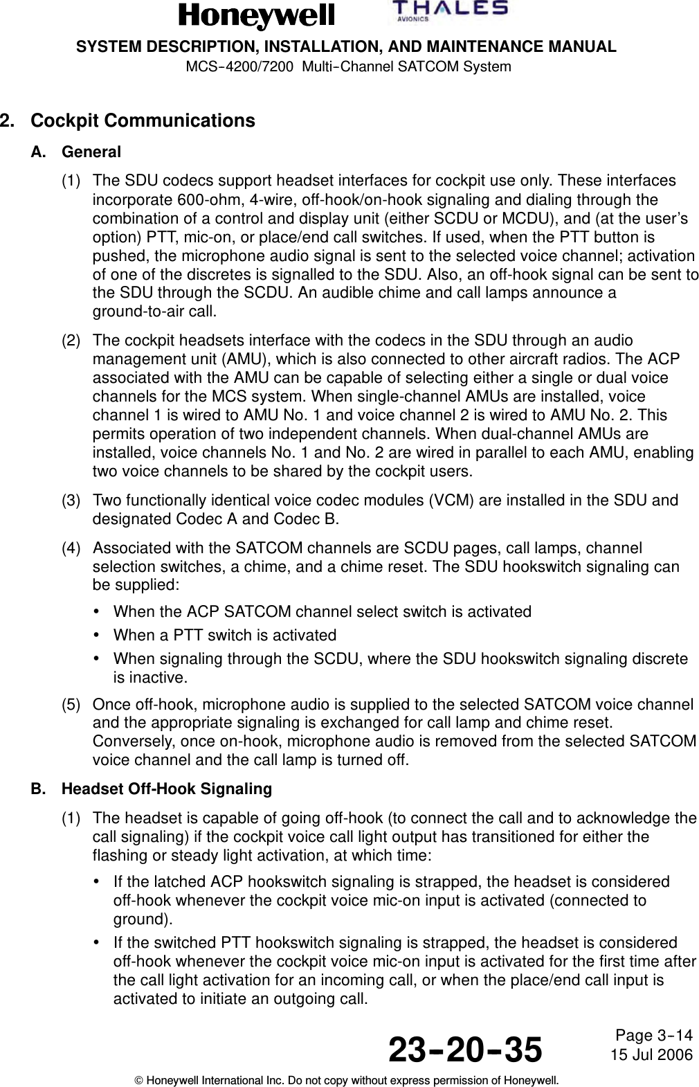 SYSTEM DESCRIPTION, INSTALLATION, AND MAINTENANCE MANUALMCS--4200/7200 Multi--Channel SATCOM System23--20--35 15 Jul 2006Honeywell International Inc. Do not copy without express permission of Honeywell.Page 3--142. Cockpit CommunicationsA. General(1) The SDU codecs support headset interfaces for cockpit use only. These interfacesincorporate 600-ohm, 4-wire, off-hook/on-hook signaling and dialing through thecombination of a control and display unit (either SCDU or MCDU), and (at the user’soption) PTT, mic-on, or place/end call switches. If used, when the PTT button ispushed, the microphone audio signal is sent to the selected voice channel; activationof one of the discretes is signalled to the SDU. Also, an off-hook signal can be sent tothe SDU through the SCDU. An audible chime and call lamps announce aground-to-air call.(2) The cockpit headsets interface with the codecs in the SDU through an audiomanagement unit (AMU), which is also connected to other aircraft radios. The ACPassociated with the AMU can be capable of selecting either a single or dual voicechannels for the MCS system. When single-channel AMUs are installed, voicechannel 1 is wired to AMU No. 1 and voice channel 2 is wired to AMU No. 2. Thispermits operation of two independent channels. When dual-channel AMUs areinstalled, voice channels No. 1 and No. 2 are wired in parallel to each AMU, enablingtwo voice channels to be shared by the cockpit users.(3) Two functionally identical voice codec modules (VCM) are installed in the SDU anddesignated Codec A and Codec B.(4) Associated with the SATCOM channels are SCDU pages, call lamps, channelselection switches, a chime, and a chime reset. The SDU hookswitch signaling canbe supplied:•When the ACP SATCOM channel select switch is activated•When a PTT switch is activated•When signaling through the SCDU, where the SDU hookswitch signaling discreteis inactive.(5) Once off-hook, microphone audio is supplied to the selected SATCOM voice channeland the appropriate signaling is exchanged for call lamp and chime reset.Conversely, once on-hook, microphone audio is removed from the selected SATCOMvoice channel and the call lamp is turned off.B. Headset Off-Hook Signaling(1) The headset is capable of going off-hook (to connect the call and to acknowledge thecall signaling) if the cockpit voice call light output has transitioned for either theflashing or steady light activation, at which time:•If the latched ACP hookswitch signaling is strapped, the headset is consideredoff-hook whenever the cockpit voice mic-on input is activated (connected toground).•If the switched PTT hookswitch signaling is strapped, the headset is consideredoff-hook whenever the cockpit voice mic-on input is activated for the first time afterthe call light activation for an incoming call, or when the place/end call input isactivated to initiate an outgoing call.