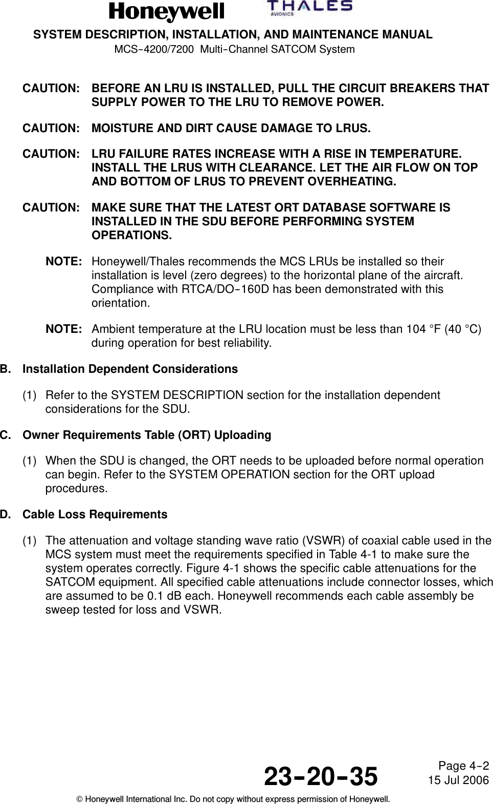 SYSTEM DESCRIPTION, INSTALLATION, AND MAINTENANCE MANUALMCS--4200/7200 Multi--Channel SATCOM System23--20--35 15 Jul 2006Honeywell International Inc. Do not copy without express permission of Honeywell.Page 4--2CAUTION: BEFORE AN LRU IS INSTALLED, PULL THE CIRCUIT BREAKERS THATSUPPLY POWER TO THE LRU TO REMOVE POWER.CAUTION: MOISTURE AND DIRT CAUSE DAMAGE TO LRUS.CAUTION: LRU FAILURE RATES INCREASE WITH A RISE IN TEMPERATURE.INSTALL THE LRUS WITH CLEARANCE. LET THE AIR FLOW ON TOPAND BOTTOM OF LRUS TO PREVENT OVERHEATING.CAUTION: MAKE SURE THAT THE LATEST ORT DATABASE SOFTWARE ISINSTALLED IN THE SDU BEFORE PERFORMING SYSTEMOPERATIONS.NOTE: Honeywell/Thales recommends the MCS LRUs be installed so theirinstallation is level (zero degrees) to the horizontal plane of the aircraft.Compliance with RTCA/DO--160D has been demonstrated with thisorientation.NOTE: Ambient temperature at the LRU location must be less than 104 °F(40°C)during operation for best reliability.B. Installation Dependent Considerations(1) Refer to the SYSTEM DESCRIPTION section for the installation dependentconsiderations for the SDU.C. Owner Requirements Table (ORT) Uploading(1) When the SDU is changed, the ORT needs to be uploaded before normal operationcan begin. Refer to the SYSTEM OPERATION section for the ORT uploadprocedures.D. Cable Loss Requirements(1) The attenuation and voltage standing wave ratio (VSWR) of coaxial cable used in theMCS system must meet the requirements specified in Table 4-1 to make sure thesystem operates correctly. Figure 4-1 shows the specific cable attenuations for theSATCOM equipment. All specified cable attenuations include connector losses, whichare assumed to be 0.1 dB each. Honeywell recommends each cable assembly besweep tested for loss and VSWR.