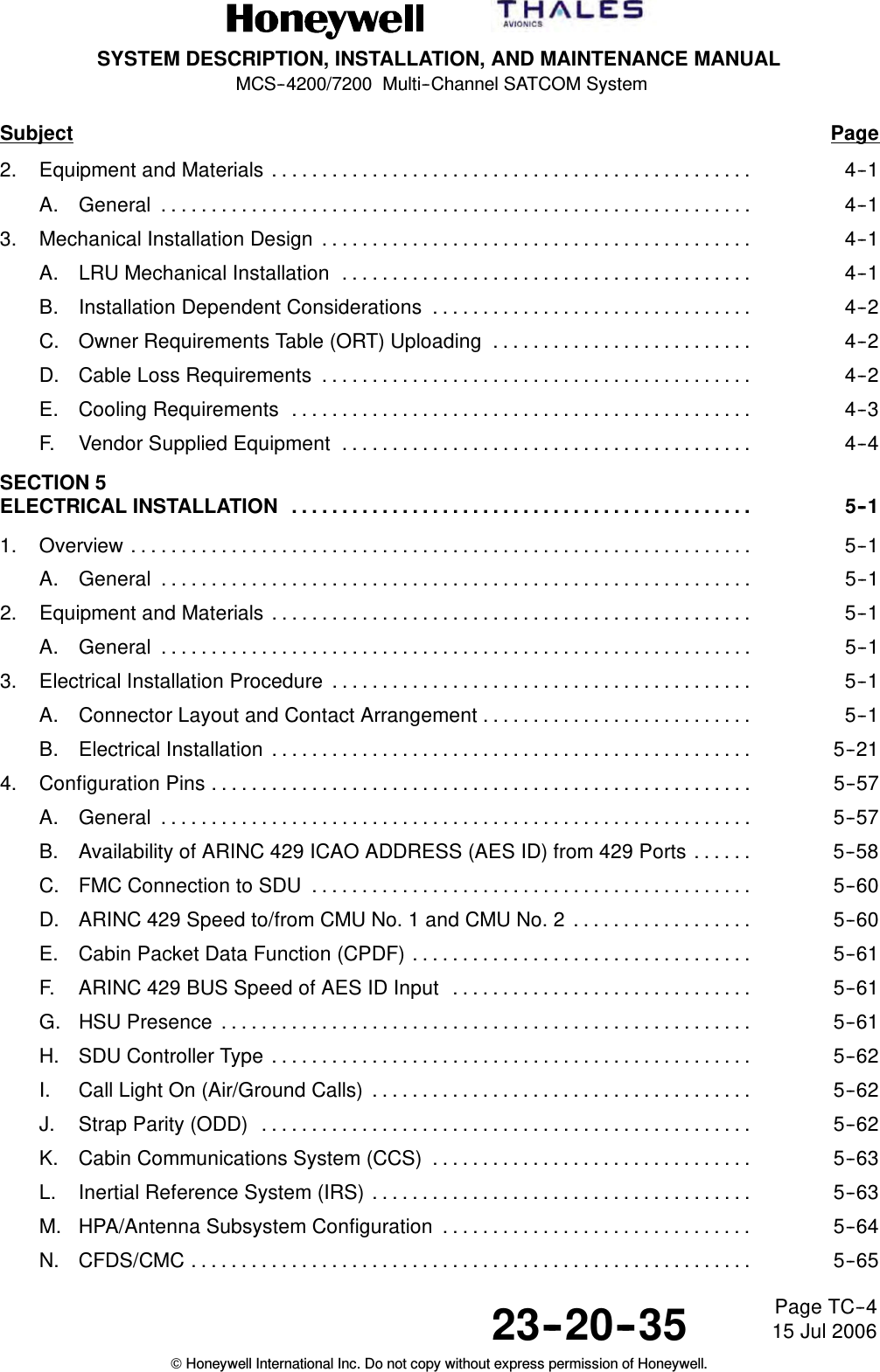 SYSTEM DESCRIPTION, INSTALLATION, AND MAINTENANCE MANUALMCS--4200/7200 Multi--Channel SATCOM System23--20--35 15 Jul 2006Honeywell International Inc. Do not copy without express permission of Honeywell.Page TC--4Subject Page2. Equipment and Materials 4--1................................................A. General 4--1...........................................................3. Mechanical Installation Design 4--1...........................................A. LRU Mechanical Installation 4--1.........................................B. Installation Dependent Considerations 4--2................................C. Owner Requirements Table (ORT) Uploading 4--2..........................D. Cable Loss Requirements 4--2...........................................E. Cooling Requirements 4--3..............................................F. Vendor Supplied Equipment 4--4.........................................SECTION 5ELECTRICAL INSTALLATION 5--1..............................................1. Overview 5--1..............................................................A. General 5--1...........................................................2. Equipment and Materials 5--1................................................A. General 5--1...........................................................3. Electrical Installation Procedure 5--1..........................................A. Connector Layout and Contact Arrangement 5--1...........................B. Electrical Installation 5--21................................................4. Configuration Pins 5--57......................................................A. General 5--57...........................................................B. Availability of ARINC 429 ICAO ADDRESS (AES ID) from 429 Ports 5--58......C. FMC Connection to SDU 5--60............................................D. ARINC 429 Speed to/from CMU No. 1 and CMU No. 2 5--60..................E. Cabin Packet Data Function (CPDF) 5--61..................................F. ARINC 429 BUS Speed of AES ID Input 5--61..............................G. HSU Presence 5--61.....................................................H. SDU Controller Type 5--62................................................I. Call Light On (Air/Ground Calls) 5--62......................................J. Strap Parity (ODD) 5--62.................................................K. Cabin Communications System (CCS) 5--63................................L. Inertial Reference System (IRS) 5--63......................................M. HPA/Antenna Subsystem Configuration 5--64...............................N. CFDS/CMC 5--65........................................................