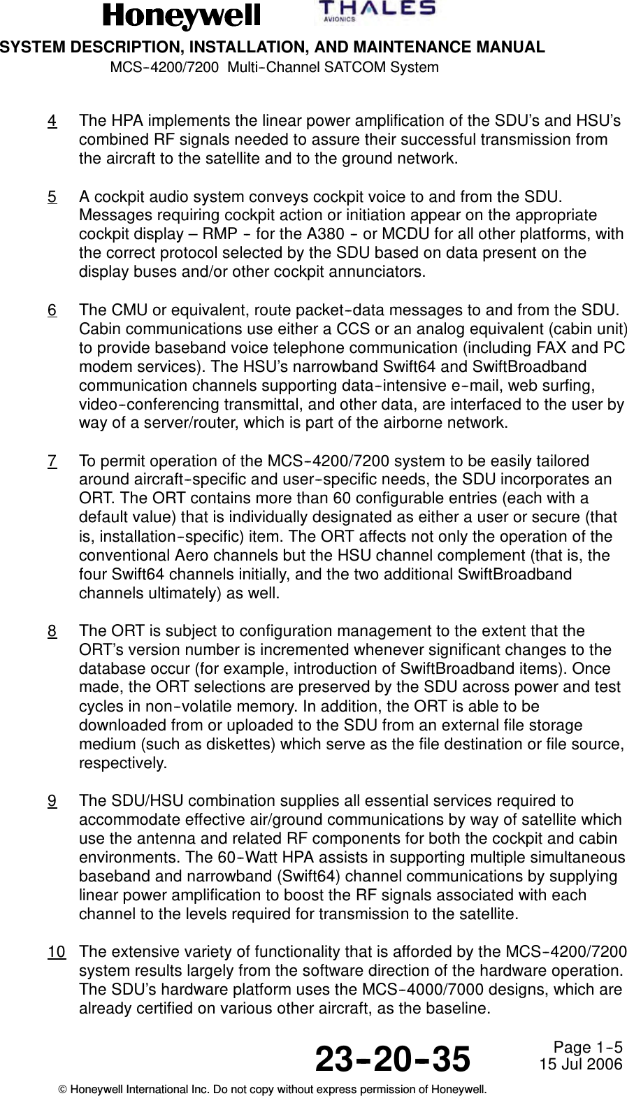 SYSTEM DESCRIPTION, INSTALLATION, AND MAINTENANCE MANUALMCS--4200/7200 Multi--Channel SATCOM System23--20--35 15 Jul 2006Honeywell International Inc. Do not copy without express permission of Honeywell.Page 1--54The HPA implements the linear power amplification of the SDU’s and HSU’scombined RF signals needed to assure their successful transmission fromthe aircraft to the satellite and to the ground network.5A cockpit audio system conveys cockpit voice to and from the SDU.Messages requiring cockpit action or initiation appear on the appropriatecockpit display – RMP -- for the A380 -- or MCDU for all other platforms, withthe correct protocol selected by the SDU based on data present on thedisplay buses and/or other cockpit annunciators.6The CMU or equivalent, route packet--data messages to and from the SDU.Cabin communications use either a CCS or an analog equivalent (cabin unit)to provide baseband voice telephone communication (including FAX and PCmodem services). The HSU’s narrowband Swift64 and SwiftBroadbandcommunication channels supporting data--intensive e--mail, web surfing,video--conferencing transmittal, and other data, are interfaced to the user byway of a server/router, which is part of the airborne network.7To permit operation of the MCS--4200/7200 system to be easily tailoredaround aircraft--specific and user--specific needs, the SDU incorporates anORT. The ORT contains more than 60 configurable entries (each with adefault value) that is individually designated as either a user or secure (thatis, installation--specific) item. The ORT affects not only the operation of theconventional Aero channels but the HSU channel complement (that is, thefour Swift64 channels initially, and the two additional SwiftBroadbandchannels ultimately) as well.8The ORT is subject to configuration management to the extent that theORT’s version number is incremented whenever significant changes to thedatabase occur (for example, introduction of SwiftBroadband items). Oncemade, the ORT selections are preserved by the SDU across power and testcycles in non--volatile memory. In addition, the ORT is able to bedownloaded from or uploaded to the SDU from an external file storagemedium (such as diskettes) which serve as the file destination or file source,respectively.9The SDU/HSU combination supplies all essential services required toaccommodate effective air/ground communications by way of satellite whichuse the antenna and related RF components for both the cockpit and cabinenvironments. The 60--Watt HPA assists in supporting multiple simultaneousbaseband and narrowband (Swift64) channel communications by supplyinglinear power amplification to boost the RF signals associated with eachchannel to the levels required for transmission to the satellite.10 The extensive variety of functionality that is afforded by the MCS--4200/7200system results largely from the software direction of the hardware operation.The SDU’s hardware platform uses the MCS--4000/7000 designs, which arealready certified on various other aircraft, as the baseline.