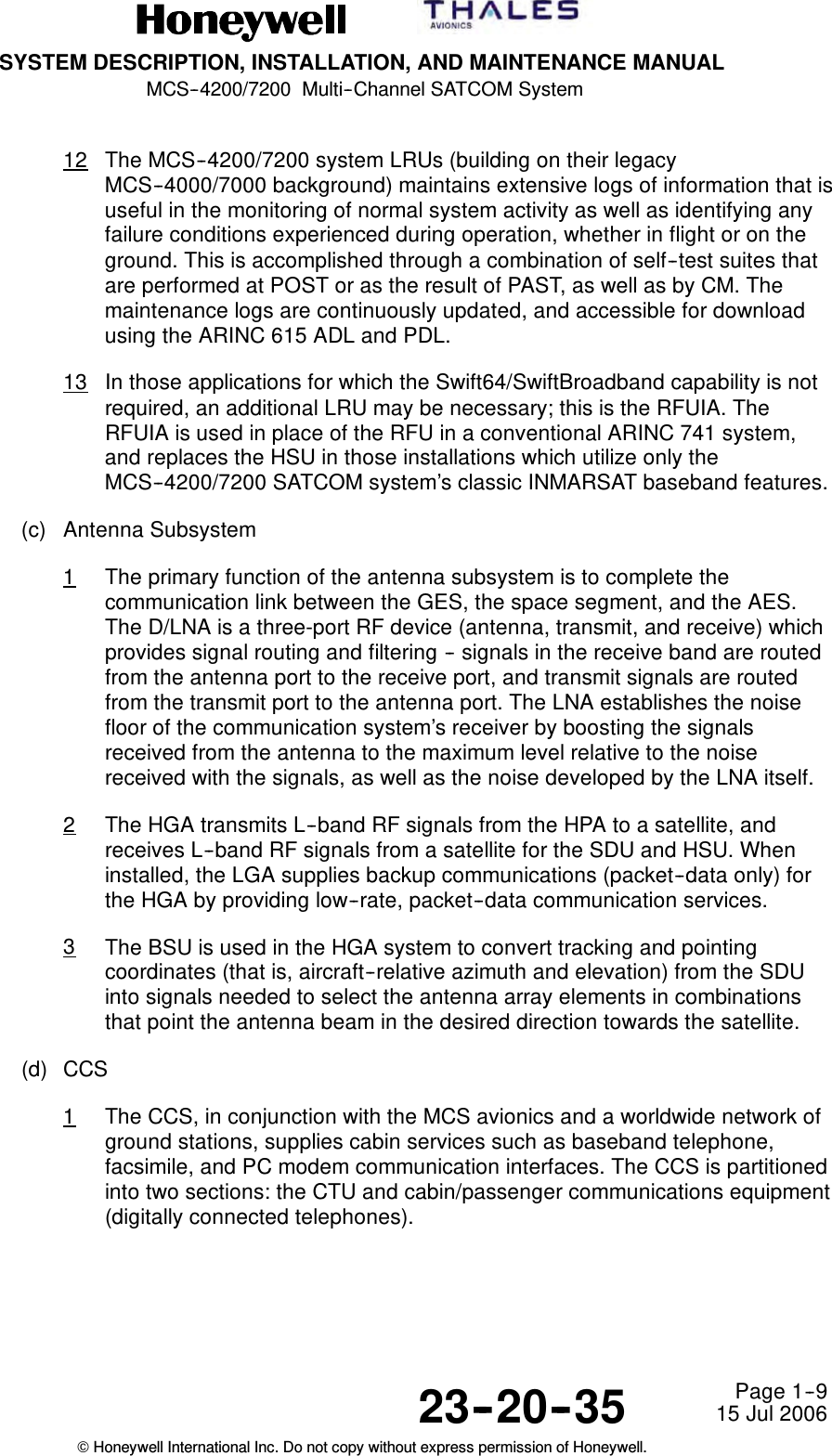 SYSTEM DESCRIPTION, INSTALLATION, AND MAINTENANCE MANUALMCS--4200/7200 Multi--Channel SATCOM System23--20--35 15 Jul 2006Honeywell International Inc. Do not copy without express permission of Honeywell.Page 1--912 The MCS--4200/7200 system LRUs (building on their legacyMCS--4000/7000 background) maintains extensive logs of information that isuseful in the monitoring of normal system activity as well as identifying anyfailure conditions experienced during operation, whether in flight or on theground. This is accomplished through a combination of self--test suites thatare performed at POST or as the result of PAST, as well as by CM. Themaintenance logs are continuously updated, and accessible for downloadusing the ARINC 615 ADL and PDL.13 In those applications for which the Swift64/SwiftBroadband capability is notrequired, an additional LRU may be necessary; this is the RFUIA. TheRFUIA is used in place of the RFU in a conventional ARINC 741 system,and replaces the HSU in those installations which utilize only theMCS--4200/7200 SATCOM system’s classic INMARSAT baseband features.(c) Antenna Subsystem1The primary function of the antenna subsystem is to complete thecommunication link between the GES, the space segment, and the AES.The D/LNA is a three-port RF device (antenna, transmit, and receive) whichprovides signal routing and filtering -- signals in the receive band are routedfrom the antenna port to the receive port, and transmit signals are routedfrom the transmit port to the antenna port. The LNA establishes the noisefloor of the communication system’s receiver by boosting the signalsreceived from the antenna to the maximum level relative to the noisereceived with the signals, as well as the noise developed by the LNA itself.2The HGA transmits L--band RF signals from the HPA to a satellite, andreceives L--band RF signals from a satellite for the SDU and HSU. Wheninstalled, the LGA supplies backup communications (packet--data only) forthe HGA by providing low--rate, packet--data communication services.3The BSU is used in the HGA system to convert tracking and pointingcoordinates (that is, aircraft--relative azimuth and elevation) from the SDUinto signals needed to select the antenna array elements in combinationsthat point the antenna beam in the desired direction towards the satellite.(d) CCS1The CCS, in conjunction with the MCS avionics and a worldwide network ofground stations, supplies cabin services such as baseband telephone,facsimile, and PC modem communication interfaces. The CCS is partitionedinto two sections: the CTU and cabin/passenger communications equipment(digitally connected telephones).