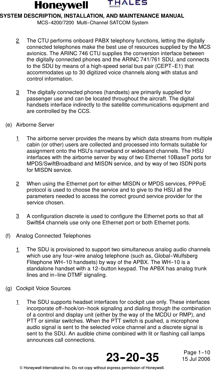 SYSTEM DESCRIPTION, INSTALLATION, AND MAINTENANCE MANUALMCS--4200/7200 Multi--Channel SATCOM System23--20--35 15 Jul 2006Honeywell International Inc. Do not copy without express permission of Honeywell.Page 1--102The CTU performs onboard PABX telephony functions, letting the digitallyconnected telephones make the best use of resources supplied by the MCSavionics. The ARINC 746 CTU supplies the conversion interface betweenthe digitally connected phones and the ARINC 741/761 SDU, and connectsto the SDU by means of a high-speed serial bus pair (CEPT--E1) thataccommodates up to 30 digitized voice channels along with status andcontrol information.3The digitally connected phones (handsets) are primarily supplied forpassenger use and can be located throughout the aircraft. The digitalhandsets interface indirectly to the satellite communications equipment andare controlled by the CCS.(e) Airborne Server1The airborne server provides the means by which data streams from multiplecabin (or other) users are collected and processed into formats suitable forassignment onto the HSU’s narrowband or wideband channels. The HSUinterfaces with the airborne server by way of two Ethernet 10BaseT ports forMPDS/SwiftBroadband and MISDN service, and by way of two ISDN portsfor MISDN service.2When using the Ethernet port for either MISDN or MPDS services, PPPoEprotocol is used to choose the service and to give to the HSU all theparameters needed to access the correct ground service provider for theservice chosen.3A configuration discrete is used to configure the Ethernet ports so that allSwift64 channels use only one Ethernet port or both Ethernet ports.(f) Analog Connected Telephones1The SDU is provisioned to support two simultaneous analog audio channelswhich use any four--wire analog telephone (such as, Global--WulfsbergFlitephone WH--10 handsets) by way of the APBX. The WH--10 is astandalone handset with a 12--button keypad. The APBX has analog trunklines and in--line DTMF signaling.(g) Cockpit Voice Sources1The SDU supports headset interfaces for cockpit use only. These interfacesincorporate off--hook/on--hook signaling and dialing through the combinationof a control and display unit (either by the way of the MCDU or RMP), andPTT or similar switches. When the PTT switch is pushed, a microphoneaudio signal is sent to the selected voice channel and a discrete signal issent to the SDU. An audible chime combined with lit or flashing call lampsannounces call connections.