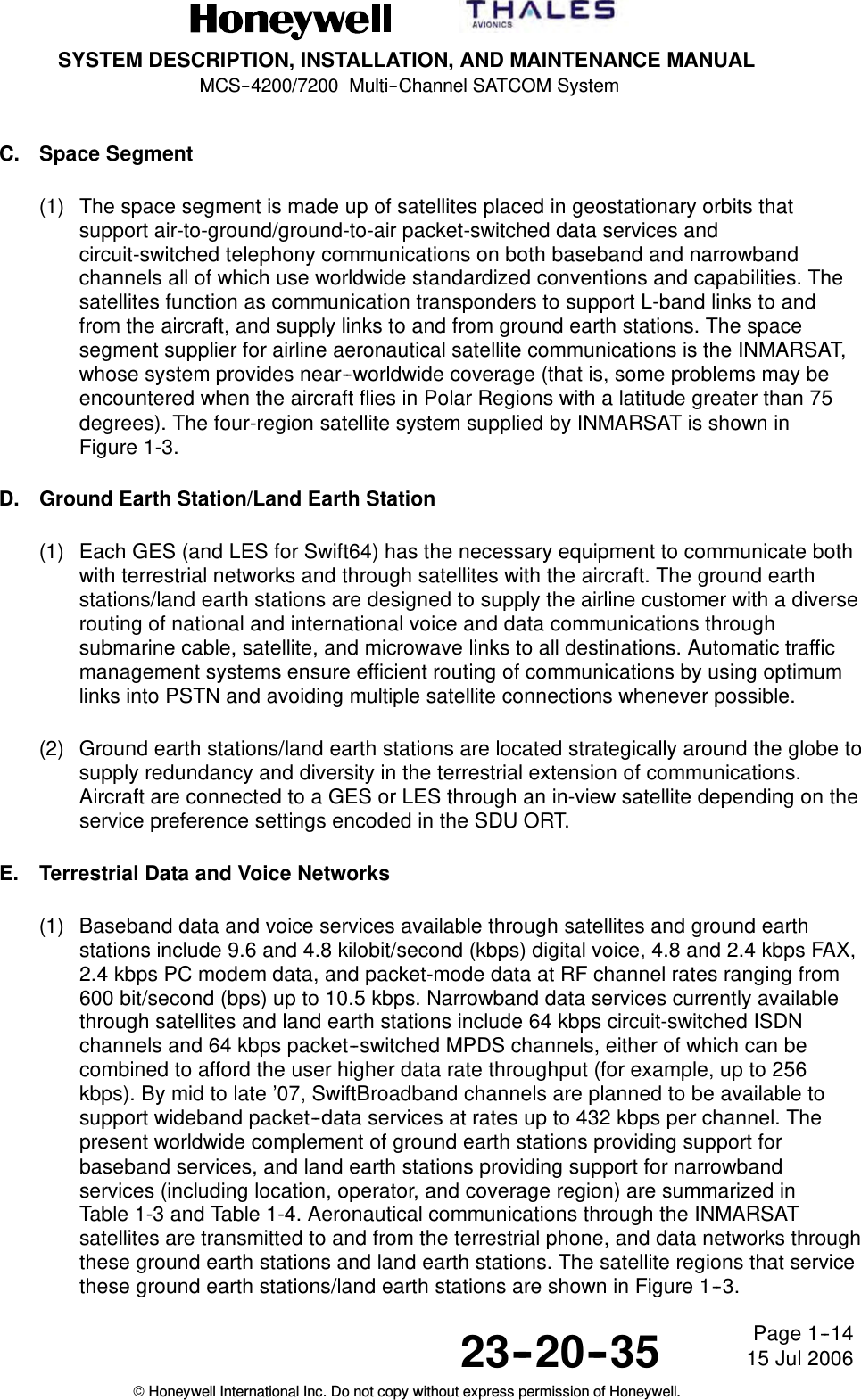 SYSTEM DESCRIPTION, INSTALLATION, AND MAINTENANCE MANUALMCS--4200/7200 Multi--Channel SATCOM System23--20--35 15 Jul 2006Honeywell International Inc. Do not copy without express permission of Honeywell.Page 1--14C. Space Segment(1) The space segment is made up of satellites placed in geostationary orbits thatsupport air-to-ground/ground-to-air packet-switched data services andcircuit-switched telephony communications on both baseband and narrowbandchannels all of which use worldwide standardized conventions and capabilities. Thesatellites function as communication transponders to support L-band links to andfrom the aircraft, and supply links to and from ground earth stations. The spacesegment supplier for airline aeronautical satellite communications is the INMARSAT,whose system provides near--worldwide coverage (that is, some problems may beencountered when the aircraft flies in Polar Regions with a latitude greater than 75degrees). The four-region satellite system supplied by INMARSAT is shown inFigure 1-3.D. Ground Earth Station/Land Earth Station(1) Each GES (and LES for Swift64) has the necessary equipment to communicate bothwith terrestrial networks and through satellites with the aircraft. The ground earthstations/land earth stations are designed to supply the airline customer with a diverserouting of national and international voice and data communications throughsubmarine cable, satellite, and microwave links to all destinations. Automatic trafficmanagement systems ensure efficient routing of communications by using optimumlinks into PSTN and avoiding multiple satellite connections whenever possible.(2) Ground earth stations/land earth stations are located strategically around the globe tosupply redundancy and diversity in the terrestrial extension of communications.Aircraft are connected to a GES or LES through an in-view satellite depending on theservice preference settings encoded in the SDU ORT.E. Terrestrial Data and Voice Networks(1) Baseband data and voice services available through satellites and ground earthstations include 9.6 and 4.8 kilobit/second (kbps) digital voice, 4.8 and 2.4 kbps FAX,2.4 kbps PC modem data, and packet-mode data at RF channel rates ranging from600 bit/second (bps) up to 10.5 kbps. Narrowband data services currently availablethrough satellites and land earth stations include 64 kbps circuit-switched ISDNchannels and 64 kbps packet--switched MPDS channels, either of which can becombined to afford the user higher data rate throughput (for example, up to 256kbps). By mid to late ’07, SwiftBroadband channels are planned to be available tosupport wideband packet--data services at rates up to 432 kbps per channel. Thepresent worldwide complement of ground earth stations providing support forbaseband services, and land earth stations providing support for narrowbandservices (including location, operator, and coverage region) are summarized inTable 1-3 and Table 1-4. Aeronautical communications through the INMARSATsatellites are transmitted to and from the terrestrial phone, and data networks throughthese ground earth stations and land earth stations. The satellite regions that servicethese ground earth stations/land earth stations are shown in Figure 1--3.