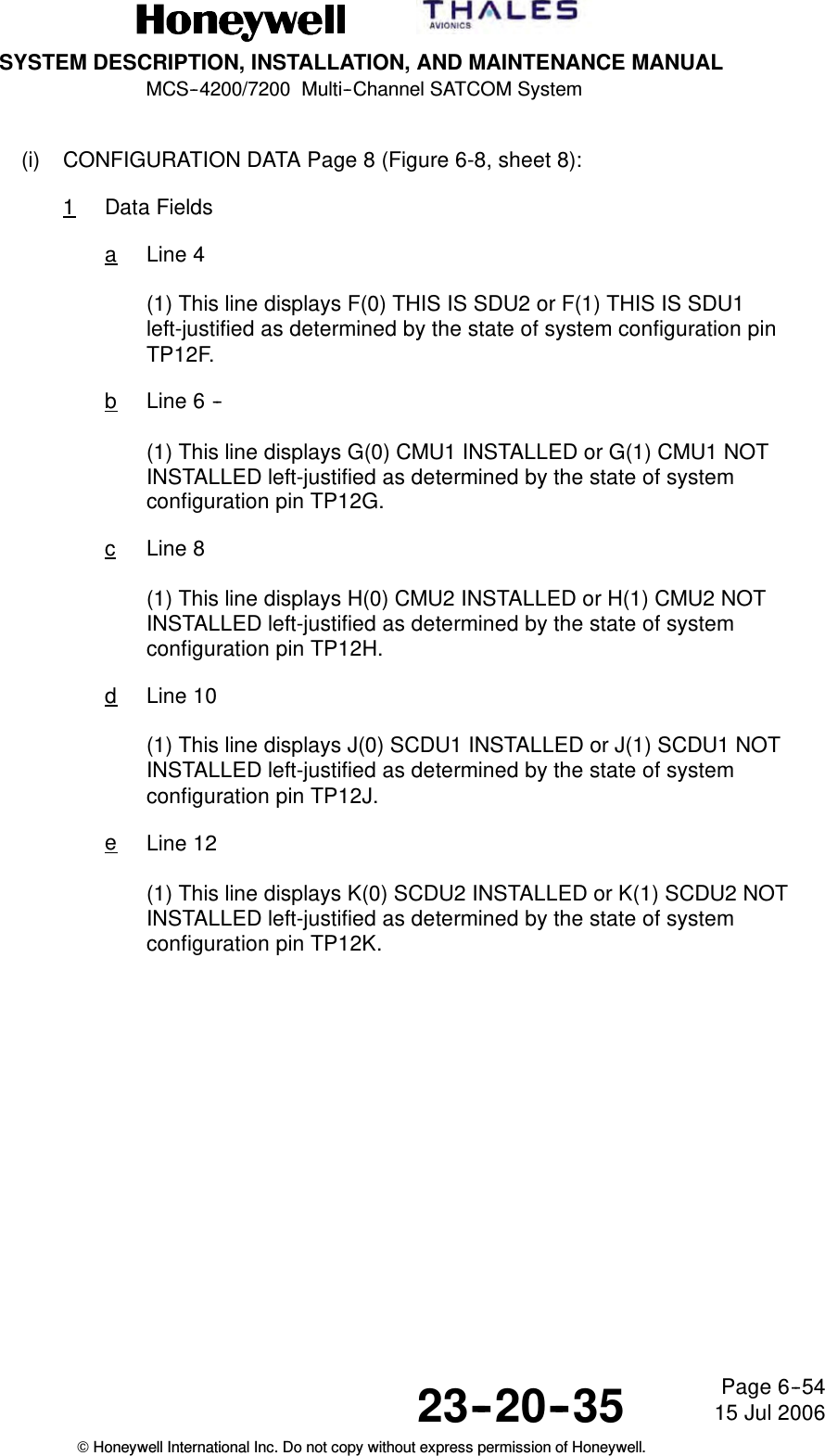 SYSTEM DESCRIPTION, INSTALLATION, AND MAINTENANCE MANUALMCS--4200/7200 Multi--Channel SATCOM System23--20--35 15 Jul 2006Honeywell International Inc. Do not copy without express permission of Honeywell.Page 6--54(i) CONFIGURATION DATA Page 8 (Figure 6-8, sheet 8):1Data FieldsaLine 4(1) This line displays F(0) THIS IS SDU2 or F(1) THIS IS SDU1left-justified as determined by the state of system configuration pinTP12F.bLine 6 --(1) This line displays G(0) CMU1 INSTALLED or G(1) CMU1 NOTINSTALLED left-justified as determined by the state of systemconfiguration pin TP12G.cLine 8(1) This line displays H(0) CMU2 INSTALLED or H(1) CMU2 NOTINSTALLED left-justified as determined by the state of systemconfiguration pin TP12H.dLine 10(1) This line displays J(0) SCDU1 INSTALLED or J(1) SCDU1 NOTINSTALLED left-justified as determined by the state of systemconfiguration pin TP12J.eLine 12(1) This line displays K(0) SCDU2 INSTALLED or K(1) SCDU2 NOTINSTALLED left-justified as determined by the state of systemconfiguration pin TP12K.