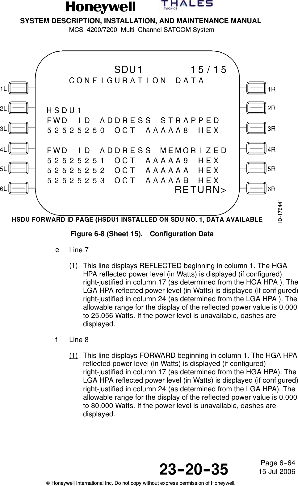 SYSTEM DESCRIPTION, INSTALLATION, AND MAINTENANCE MANUALMCS--4200/7200 Multi--Channel SATCOM System23--20--35 15 Jul 2006Honeywell International Inc. Do not copy without express permission of Honeywell.Page 6--64Figure 6-8 (Sheet 15). Configuration DataeLine 7(1) This line displays REFLECTED beginning in column 1. The HGAHPA reflected power level (in Watts) is displayed (if configured)right-justified in column 17 (as determined from the HGA HPA ). TheLGA HPA reflected power level (in Watts) is displayed (if configured)right-justified in column 24 (as determined from the LGA HPA ). Theallowable range for the display of the reflected power value is 0.000to 25.056 Watts. If the power level is unavailable, dashes aredisplayed.fLine 8(1) This line displays FORWARD beginning in column 1. The HGA HPAreflected power level (in Watts) is displayed (if configured)right-justified in column 17 (as determined from the HGA HPA). TheLGA HPA reflected power level (in Watts) is displayed (if configured)right-justified in column 24 (as determined from the LGA HPA). Theallowable range for the display of the reflected power value is 0.000to 80.000 Watts. If the power level is unavailable, dashes aredisplayed.