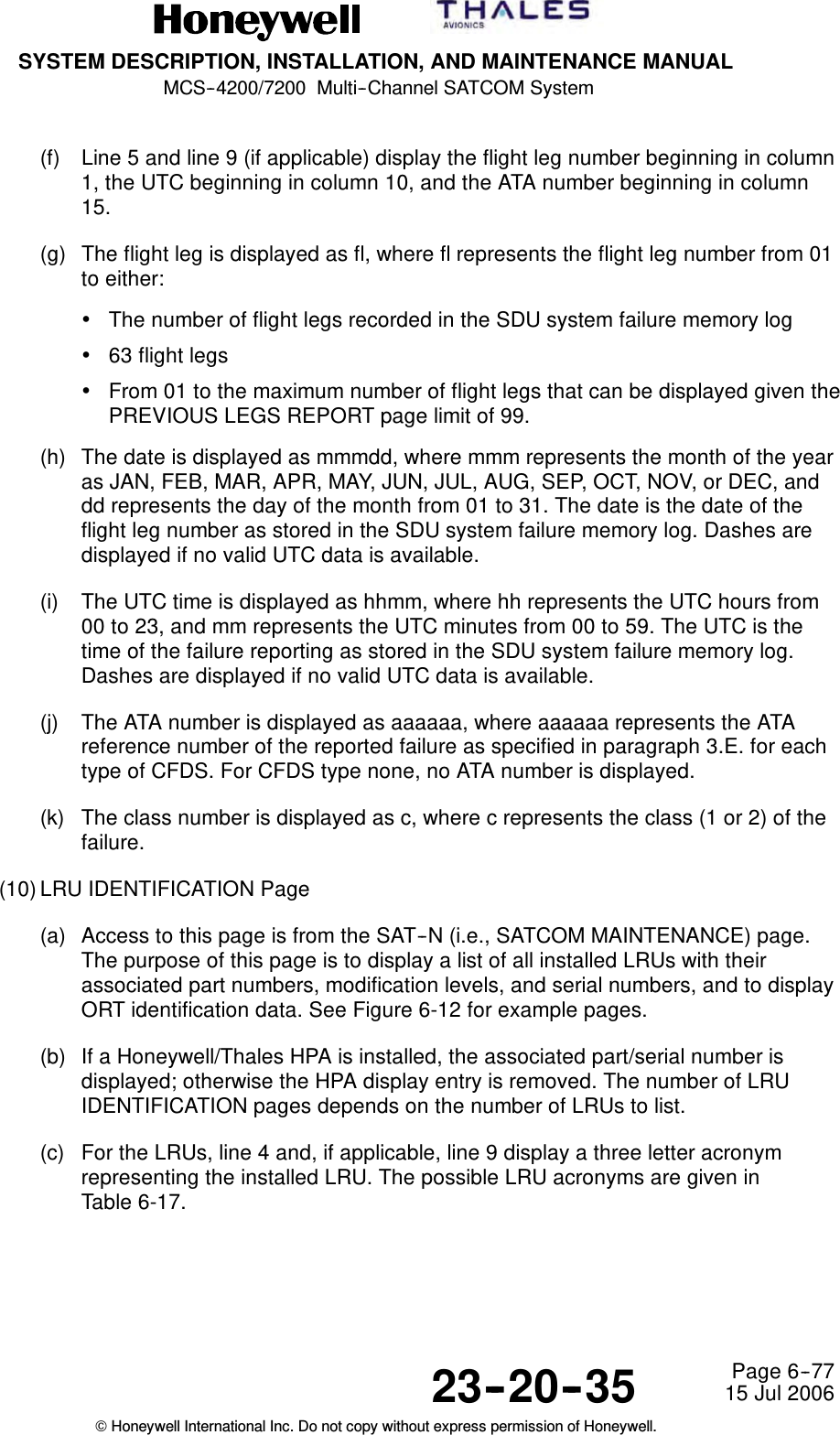 SYSTEM DESCRIPTION, INSTALLATION, AND MAINTENANCE MANUALMCS--4200/7200 Multi--Channel SATCOM System23--20--35 15 Jul 2006Honeywell International Inc. Do not copy without express permission of Honeywell.Page 6--77(f) Line 5 and line 9 (if applicable) display the flight leg number beginning in column1, the UTC beginning in column 10, and the ATA number beginning in column15.(g) The flight leg is displayed as fl, where fl represents the flight leg number from 01to either:•The number of flight legs recorded in the SDU system failure memory log•63 flight legs•From 01 to the maximum number of flight legs that can be displayed given thePREVIOUS LEGS REPORT page limit of 99.(h) The date is displayed as mmmdd, where mmm represents the month of the yearas JAN, FEB, MAR, APR, MAY, JUN, JUL, AUG, SEP, OCT, NOV, or DEC, anddd represents the day of the month from 01 to 31. The date is the date of theflight leg number as stored in the SDU system failure memory log. Dashes aredisplayed if no valid UTC data is available.(i) The UTC time is displayed as hhmm, where hh represents the UTC hours from00 to 23, and mm represents the UTC minutes from 00 to 59. The UTC is thetime of the failure reporting as stored in the SDU system failure memory log.Dashes are displayed if no valid UTC data is available.(j) The ATA number is displayed as aaaaaa, where aaaaaa represents the ATAreference number of the reported failure as specified in paragraph 3.E. for eachtype of CFDS. For CFDS type none, no ATA number is displayed.(k) The class number is displayed as c, where c represents the class (1 or 2) of thefailure.(10) LRU IDENTIFICATION Page(a) Access to this page is from the SAT--N (i.e., SATCOM MAINTENANCE) page.The purpose of this page is to display a list of all installed LRUs with theirassociated part numbers, modification levels, and serial numbers, and to displayORT identification data. See Figure 6-12 for example pages.(b) If a Honeywell/Thales HPA is installed, the associated part/serial number isdisplayed; otherwise the HPA display entry is removed. The number of LRUIDENTIFICATION pages depends on the number of LRUs to list.(c) For the LRUs, line 4 and, if applicable, line 9 display a three letter acronymrepresenting the installed LRU. The possible LRU acronyms are given inTable 6-17.